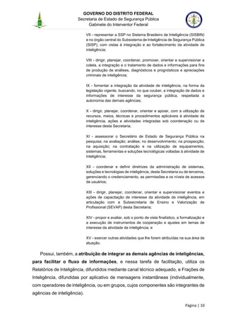 GOVERNO DO DISTRITO FEDERAL
Secretaria de Estado de Segurança Pública
Gabinete do Interventor Federal
--------------------------------------------------------------------------------------------------------------------------------------------------------------------------------------------------------------------------------------------------------------------------------------------------------------------------------------------------------------------------------------------------------------------------------------------------------------------------------------------------------------------------------------------------------------------------------------------------------------------------------------------------------------------------------------------------------------------------------------------------------------------
Página | 10
VII - representar a SSP no Sistema Brasileiro de Inteligência (SISBIN)
e no órgão central do Subsistema de Inteligência de Segurança Pública
(SISP), com vistas à integração e ao fortalecimento da atividade de
inteligência;
VIII - dirigir, planejar, coordenar, promover, orientar e supervisionar a
coleta, a integração e o tratamento de dados e informações para fins
de produção de análises, diagnósticos e prognósticos e apreciações
criminais de inteligência;
IX - fomentar a integração da atividade de inteligência, na forma da
legislação vigente, buscando, no que couber, a integração de dados e
informações de interesse da segurança pública, respeitada a
autonomia das demais agências;
X - dirigir, planejar, coordenar, orientar e apoiar, com a utilização de
recursos, meios, técnicas e procedimentos aplicáveis à atividade de
inteligência, ações e atividades integradas sob coordenação ou de
interesse desta Secretaria;
XI - assessorar o Secretário de Estado de Segurança Pública na
pesquisa; na avaliação; análise; no desenvolvimento; na prospecção;
na aquisição; na contratação e na utilização de equipamentos,
sistemas, ferramentas e soluções tecnológicas voltadas à atividade de
inteligência;
XII - coordenar e definir diretrizes da administração de sistemas,
soluções e tecnologias de inteligência, desta Secretaria ou de terceiros,
gerenciando o credenciamento, as permissões e os níveis de acessos
de usuários;
XIII - dirigir, planejar, coordenar, orientar e supervisionar eventos e
ações de capacitação de interesse da atividade de inteligência, em
articulação com a Subsecretaria de Ensino e Valorização de
Profissional (SEVAP) desta Secretaria;
XIV - propor e avaliar, sob o ponto de vista finalístico, a formalização e
a execução de instrumentos de cooperação e ajustes em temas de
interesse da atividade de inteligência; e
XV - exercer outras atividades que lhe forem atribuídas na sua área de
atuação.
Possui, também, a atribuição de integrar as demais agências de inteligências,
para facilitar o fluxo de informações, e nessa tarefa de facilitação, utiliza os
Relatórios de Inteligência, difundidos mediante canal técnico adequado, e Frações de
Inteligência, difundidas por aplicativo de mensagens instantâneas (individualmente,
com operadores de inteligência, ou em grupos, cujos componentes são integrantes de
agências de inteligência).
 