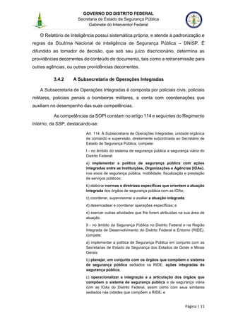 GOVERNO DO DISTRITO FEDERAL
Secretaria de Estado de Segurança Pública
Gabinete do Interventor Federal
--------------------------------------------------------------------------------------------------------------------------------------------------------------------------------------------------------------------------------------------------------------------------------------------------------------------------------------------------------------------------------------------------------------------------------------------------------------------------------------------------------------------------------------------------------------------------------------------------------------------------------------------------------------------------------------------------------------------------------------------------------------------
Página | 11
O Relatório de Inteligência possui sistemática própria, e atende à padronização e
regras da Doutrina Nacional de Inteligência de Segurança Pública – DNISP. É
difundido ao tomador de decisão, que sob seu juízo discricionário, determina as
providências decorrentes do conteúdo do documento, tais como a retransmissão para
outras agências, ou outras providências decorrentes.
3.4.2 A Subsecretaria de Operações Integradas
A Subsecretaria de Operações Integradas é composta por policiais civis, policiais
militares, policiais penais e bombeiros militares, e conta com coordenações que
auxiliam no desempenho das suas competências.
As competências da SOPI constam no artigo 114 e seguintes do Regimento
Interno, da SSP, destacando-se:
Art. 114. À Subsecretaria de Operações Integradas, unidade orgânica
de comando e supervisão, diretamente subordinada ao Secretário de
Estado de Segurança Pública, compete:
I - no âmbito do sistema de segurança pública e segurança viária do
Distrito Federal:
a) implementar a política de segurança pública com ações
integradas entre as Instituições, Organizações e Agências (IOAs),
nos eixos de segurança pública, mobilidade, fiscalização e prestação
de serviços públicos;
b) elaborar normas e diretrizes específicas que orientem a atuação
integrada dos órgãos de segurança pública com as IOAs;
c) coordenar, supervisionar e avaliar a atuação integrada;
d) desencadear e coordenar operações específicas; e
e) exercer outras atividades que lhe forem atribuídas na sua área de
atuação.
II - no âmbito da Segurança Pública no Distrito Federal e na Região
Integrada de Desenvolvimento do Distrito Federal e Entorno (RIDE),
compete:
a) implementar a política de Segurança Pública em conjunto com as
Secretarias de Estado de Segurança dos Estados de Goiás e Minas
Gerais;
b) planejar, em conjunto com os órgãos que compõem o sistema
de segurança pública sediados na RIDE, ações integradas de
segurança pública;
c) operacionalizar a integração e a articulação dos órgãos que
compõem o sistema de segurança pública e de segurança viária
com as IOAs do Distrito Federal, assim como com seus similares
sediados nas cidades que compõem a RIDE; e
 