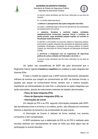 GOVERNO DO DISTRITO FEDERAL
Secretaria de Estado de Segurança Pública
Gabinete do Interventor Federal
--------------------------------------------------------------------------------------------------------------------------------------------------------------------------------------------------------------------------------------------------------------------------------------------------------------------------------------------------------------------------------------------------------------------------------------------------------------------------------------------------------------------------------------------------------------------------------------------------------------------------------------------------------------------------------------------------------------------------------------------------------------------
Página | 12
d) exercer outras atividades que lhe forem atribuídas na sua área de
atuação.
III - no âmbito desta Secretaria:
a) elaborar o planejamento das ações integradas das IOAs;
b) avaliar a viabilidade legal e técnica de atendimento das solicitações
de cadastramento de eventos;
c) cadastrar, fiscalizar e controlar órgãos, entidades,
estabelecimentos comerciais, pessoas físicas e jurídicas de
direito privado, cujas atividades estejam sujeitas ao controle ou
fiscalização desta Secretaria;
d) atender a comunidade nos assuntos relativos à segurança pública,
promovendo a gestão integrada das operações de segurança pública,
mobilidade, fiscalização e prestação de serviços públicos do Distrito
Federal, por intermédio do Centro Integrado de Operações de Brasília
(CIOB);
e) promover a integração com os organismos de segurança
pública de outras unidades da Federação e da União; e
f) exercer outras atividades que lhe forem atribuídas na sua área de
atuação.
Os “grifos” nas competências da SOPI são para demonstrar que o
Regimento Interno vigente é taxativo e repetitivo em enaltecer a ação integrada das
diversas IOAs.
É esse o modelo de negócio que a SOPI executa diariamente, planejando
milhares de eventos que chegam ao conhecimento da SSP, de diversas formas, e
aqueles que sequer há conhecimento formal, sempre com a mesma atuação,
respeitando as individualidades de cada IOA, e articulando as ações integradas que
serão executadas, através de instrumentos materiais de trabalho denominados:
- Plano de Ação Integrada (PAI);
- Plano de Operações Integradas (POI), ou
- Informações de evento
Em relação ao PAI e ao POI, segundo informações prestadas pela SOPI,
são semelhantes entre si na forma e na matéria, porém, são utilizados em momentos
distintos a depender do tamanho e da complexidade de cada evento.
A Informação de Evento é utilizada de forma residual, nos eventos
corriqueiros e sem complexidade.
A SOPI esclareceu que a elaboração do PAI ou do POI é realizada após
reuniões setoriais com representantes de todas as IOAs que terão algum tipo de
participação no evento discutido.
 