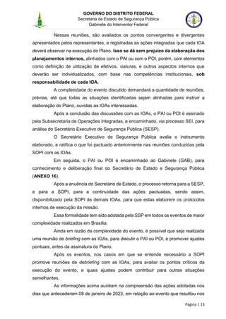 GOVERNO DO DISTRITO FEDERAL
Secretaria de Estado de Segurança Pública
Gabinete do Interventor Federal
--------------------------------------------------------------------------------------------------------------------------------------------------------------------------------------------------------------------------------------------------------------------------------------------------------------------------------------------------------------------------------------------------------------------------------------------------------------------------------------------------------------------------------------------------------------------------------------------------------------------------------------------------------------------------------------------------------------------------------------------------------------------
Página | 13
Nessas reuniões, são avaliados os pontos convergentes e divergentes
apresentados pelos representantes, e registradas as ações integradas que cada IOA
deverá observar na execução do Plano. Isso se dá sem prejuízo da elaboração dos
planejamentos internos, alinhados com o PAI ou com o POI, porém, com elementos
como definição de utilização de efetivos, viaturas, e outros aspectos internos que
deverão ser individualizados, com base nas competências institucionais, sob
responsabilidade de cada IOA.
A complexidade do evento discutido demandará a quantidade de reuniões,
prévias, até que todas as situações identificadas sejam alinhadas para instruir a
elaboração do Plano, ouvidas as IOAs interessadas.
Após a conclusão das discussões com as IOAs, o PAI ou POI é assinado
pela Subsecretaria de Operações Integradas, e encaminhado, via processo SEI, para
análise do Secretário Executivo de Segurança Pública (SESP).
O Secretário Executivo de Segurança Pública avalia o instrumento
elaborado, e ratifica o que foi pactuado anteriormente nas reuniões conduzidas pela
SOPI com as IOAs.
Em seguida, o PAI ou POI é encaminhado ao Gabinete (GAB), para
conhecimento e deliberação final do Secretário de Estado e Segurança Pública
(ANEXO 16).
Após a anuência do Secretário de Estado, o processo retorna para a SESP,
e para a SOPI, para a continuidade das ações pactuadas, sendo assim,
disponibilizado pela SOPI às demais IOAs, para que estas elaborem os protocolos
internos de execução da missão.
Essa formalidade tem sido adotada pela SSP em todos os eventos de maior
complexidade realizados em Brasília.
Ainda em razão da complexidade do evento, é possível que seja realizada
uma reunião de briefing com as IOAs, para discutir o PAI ou POI, e promover ajustes
pontuais, antes da assinatura do Plano.
Após os eventos, nos casos em que se entende necessário a SOPI
promove reuniões de debriefing com as IOAs, para avaliar os pontos críticos da
execução do evento, e quais ajustes podem contribuir para outras situações
semelhantes.
As informações acima auxiliam na compreensão das ações adotadas nos
dias que antecederam 08 de janeiro de 2023, em relação ao evento que resultou nos
 