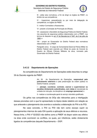 GOVERNO DO DISTRITO FEDERAL
Secretaria de Estado de Segurança Pública
Gabinete do Interventor Federal
--------------------------------------------------------------------------------------------------------------------------------------------------------------------------------------------------------------------------------------------------------------------------------------------------------------------------------------------------------------------------------------------------------------------------------------------------------------------------------------------------------------------------------------------------------------------------------------------------------------------------------------------------------------------------------------------------------------------------------------------------------------------
Página | 16
III - editar atos normativos, a fim de dirigir os órgãos da PMDF, no
âmbito de sua competência;
IV - inspecionar, pessoalmente ou por meio de delegação de
competência, os órgãos da PMDF;
V - instituir Comissões e Assessorias;
VI - presidir a Comissão de Promoção de Oficiais;
VII - assessorar o Secretário de Segurança Pública do Distrito Federal,
nos assuntos de segurança pública relacionados com a PMDF, nos
termos do disposto no art. 4º do Decreto-Lei nº 667, de 2 de julho de
1969; e
VIII - propor ao Governador do Distrito Federal atos normativos
relacionados com a PMDF.
Parágrafo único. O cargo de Comandante-Geral da Polícia Militar do
Distrito Federal será exercido por Oficial do posto de Coronel do
Quadro de Oficiais Policiais Militares da ativa, nomeado pelo
Governador do Distrito Federal.
3.4.3.2 Departamento de Operações
As competências do Departamento de Operações estão descritas no artigo
39 do Decreto regente da PMDF:
Art. 39. Ao Departamento de Operações, responsável pelo
policiamento ostensivo e pela preservação da ordem pública no
Distrito Federal, compete:
I - planejar, coordenar, controlar, exercer e supervisionar os
escalões diretamente subordinados, com vistas à manutenção da
unidade de instrução, da disciplina e do emprego operacional; e
II - realizar a coordenação-geral do serviço voluntário gratificado.
Os grifos nas competências do DOp são relevantes para a interligação
dessas previsões com o que foi apresentado no tópico deste relatório em relação ao
que antecede o planejamento dos eventos e subsidia a elaboração do PAI e do POI.
No caso concreto, o PAI ou POI não tem como escopo suprir os
planejamentos internos de cada IOA quanto a aplicação de seus efetivos e recursos.
Nessa linha, o PAI nº 02/2023 não define como a PMDF irá dispor sobre seu efetivo
na área onde ocorreram os conflitos, os quais, por inferência, estão diretamente
ligados às competências daquele Departamento – DOP.
 