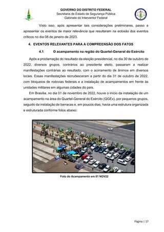GOVERNO DO DISTRITO FEDERAL
Secretaria de Estado de Segurança Pública
Gabinete do Interventor Federal
--------------------------------------------------------------------------------------------------------------------------------------------------------------------------------------------------------------------------------------------------------------------------------------------------------------------------------------------------------------------------------------------------------------------------------------------------------------------------------------------------------------------------------------------------------------------------------------------------------------------------------------------------------------------------------------------------------------------------------------------------------------------
Página | 17
Visto isso, após apresentar tais considerações preliminares, passo a
apresentar os eventos de maior relevância que resultaram na eclosão dos eventos
críticos no dia 08 de janeiro de 2023.
4. EVENTOS RELEVANTES PARA A COMPREENSÃO DOS FATOS
4.1 O acampamento na região do Quartel-General do Exército
Após a proclamação do resultado da eleição presidencial, no dia 30 de outubro de
2022, diversos grupos, contrários ao presidente eleito, passaram a realizar
manifestações contrárias ao resultado, com o acirramento de ânimos em diversos
locais. Essas manifestações recrudesceram a partir do dia 31 de outubro de 2022,
com bloqueios de rodovias federais e a instalação de acampamentos em frente às
unidades militares em algumas cidades do país.
Em Brasília, no dia 01 de novembro de 2022, houve o início da instalação de um
acampamento na área do Quartel-General do Exército (QGEx), por pequenos grupos,
seguido da instalação de barracas e, em poucos dias, havia uma estrutura organizada
e estruturada conforme fotos abaixo:
Foto do Acampamento em 01 NOV22
 