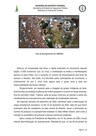 GOVERNO DO DISTRITO FEDERAL
Secretaria de Estado de Segurança Pública
Gabinete do Interventor Federal
--------------------------------------------------------------------------------------------------------------------------------------------------------------------------------------------------------------------------------------------------------------------------------------------------------------------------------------------------------------------------------------------------------------------------------------------------------------------------------------------------------------------------------------------------------------------------------------------------------------------------------------------------------------------------------------------------------------------------------------------------------------------
Página | 18
Foto do Acampamento em 15NOV22
Nota-se na comparação das fotos, a rápida expansão do movimento naquela
região. A SSP evidenciou que, no início, a mobilização se limitou a manifestações
apenas na área militar, com o aumento no número de frequentadores aos finais de
semana e feriados. Até então, era difundido pelos participantes do movimento, o
entendimento de que o único local seguro para o grupo seria a área sob
responsabilidade das forças militares.
Posteriormente, em especial após a chegada de grupos indígenas ao local,
diversos atos de protesto e palavras de ordem passaram a ocorrer em áreas diversas,
fora do perímetro militar. Todavia, parte do grupo continuou se opondo à saída dos
manifestantes do acampamento para realização de mobilizações externas.
Na segunda quinzena de dezembro de 2022, sobretudo após a diplomação da
chapa presidencial vencedora, no dia 12 de dezembro de 2022, data em que foram
praticados atos de vandalismo na área central de Brasília, houve a diminuição do
número de pessoas no acampamento instalado no Setor Militar Urbano, bem como a
redução no quantitativo de barracas e demais estruturas existentes.
Após a posse do Presidente da República, em 01 de janeiro de 2023, houve
intensa desmobilização do acampamento. Ressalta-se que, no dia 06 de janeiro de
 