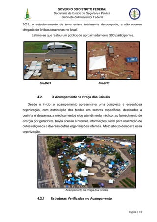 GOVERNO DO DISTRITO FEDERAL
Secretaria de Estado de Segurança Pública
Gabinete do Interventor Federal
--------------------------------------------------------------------------------------------------------------------------------------------------------------------------------------------------------------------------------------------------------------------------------------------------------------------------------------------------------------------------------------------------------------------------------------------------------------------------------------------------------------------------------------------------------------------------------------------------------------------------------------------------------------------------------------------------------------------------------------------------------------------
Página | 19
2023, o estacionamento de terra estava totalmente desocupado, e não ocorreu
chegada de ônibus/caravanas no local.
Estima-se que restou um público de aproximadamente 300 participantes.
06JAN23 06JAN23
4.2 O Acampamento na Praça dos Cristais
Desde o início, o acampamento apresentava uma complexa e engenhosa
organização, com distribuição das tendas em setores específicos, destinadas à
cozinha e despensa, a medicamentos e/ou atendimento médico, ao fornecimento de
energia por geradores, havia acesso à internet, informações, local para realização de
cultos religiosos e diversas outras organizações internas. A foto abaixo demostra essa
organização.
Acampamento na Praça dos Cristais
4.2.1 Estruturas Verificadas no Acampamento
 