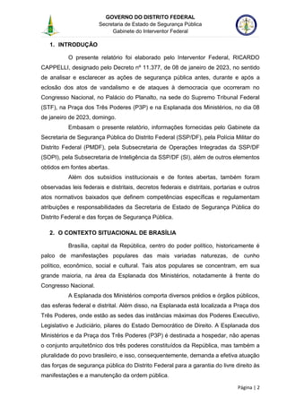 GOVERNO DO DISTRITO FEDERAL
Secretaria de Estado de Segurança Pública
Gabinete do Interventor Federal
--------------------------------------------------------------------------------------------------------------------------------------------------------------------------------------------------------------------------------------------------------------------------------------------------------------------------------------------------------------------------------------------------------------------------------------------------------------------------------------------------------------------------------------------------------------------------------------------------------------------------------------------------------------------------------------------------------------------------------------------------------------------
Página | 2
1. INTRODUÇÃO
O presente relatório foi elaborado pelo Interventor Federal, RICARDO
CAPPELLI, designado pelo Decreto nº 11.377, de 08 de janeiro de 2023, no sentido
de analisar e esclarecer as ações de segurança pública antes, durante e após a
eclosão dos atos de vandalismo e de ataques à democracia que ocorreram no
Congresso Nacional, no Palácio do Planalto, na sede do Supremo Tribunal Federal
(STF), na Praça dos Três Poderes (P3P) e na Esplanada dos Ministérios, no dia 08
de janeiro de 2023, domingo.
Embasam o presente relatório, informações fornecidas pelo Gabinete da
Secretaria de Segurança Pública do Distrito Federal (SSP/DF), pela Polícia Militar do
Distrito Federal (PMDF), pela Subsecretaria de Operações Integradas da SSP/DF
(SOPI), pela Subsecretaria de Inteligência da SSP/DF (SI), além de outros elementos
obtidos em fontes abertas.
Além dos subsídios institucionais e de fontes abertas, também foram
observadas leis federais e distritais, decretos federais e distritais, portarias e outros
atos normativos baixados que definem competências específicas e regulamentam
atribuições e responsabilidades da Secretaria de Estado de Segurança Pública do
Distrito Federal e das forças de Segurança Pública.
2. O CONTEXTO SITUACIONAL DE BRASÍLIA
Brasília, capital da República, centro do poder político, historicamente é
palco de manifestações populares das mais variadas naturezas, de cunho
político, econômico, social e cultural. Tais atos populares se concentram, em sua
grande maioria, na área da Esplanada dos Ministérios, notadamente à frente do
Congresso Nacional.
A Esplanada dos Ministérios comporta diversos prédios e órgãos públicos,
das esferas federal e distrital. Além disso, na Esplanada está localizada a Praça dos
Três Poderes, onde estão as sedes das instâncias máximas dos Poderes Executivo,
Legislativo e Judiciário, pilares do Estado Democrático de Direito. A Esplanada dos
Ministérios e da Praça dos Três Poderes (P3P) é destinada a hospedar, não apenas
o conjunto arquitetônico dos três poderes constituídos da República, mas também a
pluralidade do povo brasileiro, e isso, consequentemente, demanda a efetiva atuação
das forças de segurança pública do Distrito Federal para a garantia do livre direito às
manifestações e a manutenção da ordem pública.
 