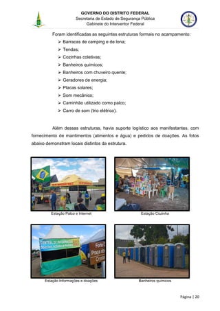 GOVERNO DO DISTRITO FEDERAL
Secretaria de Estado de Segurança Pública
Gabinete do Interventor Federal
--------------------------------------------------------------------------------------------------------------------------------------------------------------------------------------------------------------------------------------------------------------------------------------------------------------------------------------------------------------------------------------------------------------------------------------------------------------------------------------------------------------------------------------------------------------------------------------------------------------------------------------------------------------------------------------------------------------------------------------------------------------------
Página | 20
Foram identificadas as seguintes estruturas formais no acampamento:
⮚ Barracas de camping e de lona;
⮚ Tendas;
⮚ Cozinhas coletivas;
⮚ Banheiros químicos;
⮚ Banheiros com chuveiro quente;
⮚ Geradores de energia;
⮚ Placas solares;
⮚ Som mecânico;
⮚ Caminhão utilizado como palco;
⮚ Carro de som (trio elétrico).
Além dessas estruturas, havia suporte logístico aos manifestantes, com
fornecimento de mantimentos (alimentos e água) e pedidos de doações. As fotos
abaixo demonstram locais distintos da estrutura.
Estação Palco e Internet Estação Cozinha
Estação Informações e doações Banheiros químicos
 