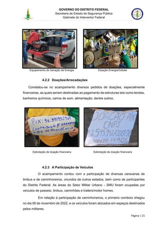 GOVERNO DO DISTRITO FEDERAL
Secretaria de Estado de Segurança Pública
Gabinete do Interventor Federal
--------------------------------------------------------------------------------------------------------------------------------------------------------------------------------------------------------------------------------------------------------------------------------------------------------------------------------------------------------------------------------------------------------------------------------------------------------------------------------------------------------------------------------------------------------------------------------------------------------------------------------------------------------------------------------------------------------------------------------------------------------------------
Página | 21
Equipamento de Geração de Energia Estação Energia/Celular
4.2.2 Doações/Arrecadações
Constatou-se no acampamento diversos pedidos de doações, especialmente
financeiras, as quais seriam destinadas ao pagamento de estruturas tais como tendas,
banheiros químicos, carros de som, alimentação, dentre outros.
Solicitação de doação financeira Solicitação de doação financeira
4.2.3 A Participação de Veículos
O acampamento contou com a participação de diversas caravanas de
ônibus e de caminhoneiros, oriundos de outros estados, bem como de participantes
do Distrito Federal. As áreas do Setor Militar Urbano - SMU foram ocupadas por
veículos de passeio, ônibus, caminhões e trailers/motor homes.
Em relação à participação de caminhoneiros, o primeiro comboio chegou
no dia 06 de novembro de 2022, e os veículos foram alocados em espaços destinados
pelos militares.
 