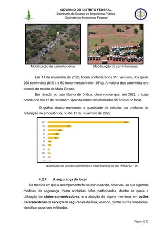 GOVERNO DO DISTRITO FEDERAL
Secretaria de Estado de Segurança Pública
Gabinete do Interventor Federal
--------------------------------------------------------------------------------------------------------------------------------------------------------------------------------------------------------------------------------------------------------------------------------------------------------------------------------------------------------------------------------------------------------------------------------------------------------------------------------------------------------------------------------------------------------------------------------------------------------------------------------------------------------------------------------------------------------------------------------------------------------------------
Página | 22
Mobilização de caminhoneiros Mobilização de caminhoneiros
Em 11 de novembro de 2022, foram contabilizados 310 veículos, dos quais
260 caminhões (84%), e 50 motor homes/trailer (16%). A maioria dos caminhões era
oriunda do estado do Mato Grosso.
Em relação ao quantitativo de ônibus, observou-se que, em 2022, o auge
ocorreu no dia 15 de novembro, quando foram contabilizados 95 ônibus no local.
O gráfico abaixo representa a quantidade de veículos por unidades da
federação de procedência, no dia 11 de novembro de 2022.
Quantidade de veículos (caminhões e motor homes), no dia 11NOV22, 11h
4.2.4 A segurança do local
Na medida em que o acampamento foi se estruturando, observou-se que algumas
medidas de segurança foram adotadas pelos participantes, dentre as quais a
utilização de rádios-comunicadores, e a atuação de alguns membros em ações
características de serviço de segurança da área, visando, dentre outras finalidades,
identificar possíveis infiltrados.
1
2
3
3
7
8
23
24
30
47
162
TO
SC
MA
RS
MG
SP
PR
DF
BA
GO
MT
 