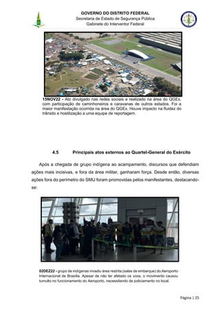 GOVERNO DO DISTRITO FEDERAL
Secretaria de Estado de Segurança Pública
Gabinete do Interventor Federal
--------------------------------------------------------------------------------------------------------------------------------------------------------------------------------------------------------------------------------------------------------------------------------------------------------------------------------------------------------------------------------------------------------------------------------------------------------------------------------------------------------------------------------------------------------------------------------------------------------------------------------------------------------------------------------------------------------------------------------------------------------------------
Página | 25
15NOV22 - Ato divulgado nas redes sociais e realizado na área do QGEx,
com participação de caminhoneiros e caravanas de outros estados. Foi a
maior manifestação ocorrida na área do QGEx. Houve impacto na fluidez do
trânsito e hostilização a uma equipe de reportagem.
4.5 Principais atos externos ao Quartel-General do Exército
Após a chegada de grupo indígena ao acampamento, discursos que defendiam
ações mais incisivas, e fora da área militar, ganharam força. Desde então, diversas
ações fora do perímetro do SMU foram promovidas pelos manifestantes, destacando-
se:
02DEZ22 - grupo de indígenas invadiu área restrita (salas de embarque) do Aeroporto
Internacional de Brasília. Apesar de não ter afetado os voos, o movimento causou
tumulto no funcionamento do Aeroporto, necessitando de policiamento no local.
 