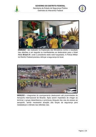 GOVERNO DO DISTRITO FEDERAL
Secretaria de Estado de Segurança Pública
Gabinete do Interventor Federal
--------------------------------------------------------------------------------------------------------------------------------------------------------------------------------------------------------------------------------------------------------------------------------------------------------------------------------------------------------------------------------------------------------------------------------------------------------------------------------------------------------------------------------------------------------------------------------------------------------------------------------------------------------------------------------------------------------------------------------------------------------------------
Página | 26
05DEZ22 - ato realizado na Esplanada dos Ministérios contra o resultado
das eleições e em seguida os manifestantes se deslocaram para o Hotel
Meliá Brasil 21, onde o presidente eleito está hospedado. A Polícia Militar
do Distrito Federal precisou reforçar a segurança do local;
08DEZ22 – integrantes do acampamento deslocaram até proximidades do
Aeroporto Internacional de Brasília. Após serem impedidos de chegar ao
terminal, o grupo desembarcou e promoveu bloqueio das vias de acesso ao
aeroporto, sendo necessária atuação das forças de segurança para
restabelecer o trânsito nas referidas vias.
 