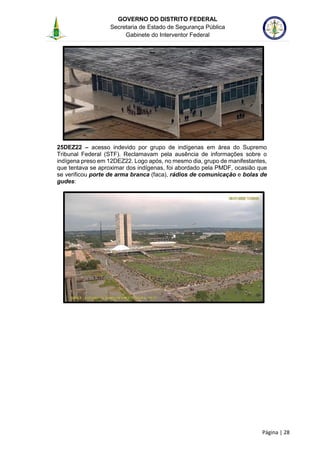GOVERNO DO DISTRITO FEDERAL
Secretaria de Estado de Segurança Pública
Gabinete do Interventor Federal
--------------------------------------------------------------------------------------------------------------------------------------------------------------------------------------------------------------------------------------------------------------------------------------------------------------------------------------------------------------------------------------------------------------------------------------------------------------------------------------------------------------------------------------------------------------------------------------------------------------------------------------------------------------------------------------------------------------------------------------------------------------------
Página | 28
25DEZ22 – acesso indevido por grupo de indígenas em área do Supremo
Tribunal Federal (STF). Reclamavam pela ausência de informações sobre o
indígena preso em 12DEZ22. Logo após, no mesmo dia, grupo de manifestantes,
que tentava se aproximar dos indígenas, foi abordado pela PMDF, ocasião que
se verificou porte de arma branca (faca), rádios de comunicação e bolas de
gudes:
 