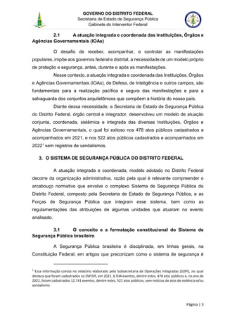 GOVERNO DO DISTRITO FEDERAL
Secretaria de Estado de Segurança Pública
Gabinete do Interventor Federal
--------------------------------------------------------------------------------------------------------------------------------------------------------------------------------------------------------------------------------------------------------------------------------------------------------------------------------------------------------------------------------------------------------------------------------------------------------------------------------------------------------------------------------------------------------------------------------------------------------------------------------------------------------------------------------------------------------------------------------------------------------------------
Página | 3
2.1 A atuação integrada e coordenada das Instituições, Órgãos e
Agências Governamentais (IOAs)
O desafio de receber, acompanhar, e controlar as manifestações
populares, impõe aos governos federal e distrital, a necessidade de um modelo próprio
de proteção e segurança, antes, durante e após as manifestações.
Nesse contexto, a atuação integrada e coordenada das Instituições, Órgãos
e Agências Governamentais (IOAs), de Defesa, de Inteligência e outros campos, são
fundamentais para a realização pacífica e segura das manifestações e para a
salvaguarda dos conjuntos arquitetônicos que compõem a história do nosso país.
Diante dessa necessidade, a Secretaria de Estado de Segurança Pública
do Distrito Federal, órgão central e integrador, desenvolveu um modelo de atuação
conjunta, coordenada, sistêmica e integrada das diversas Instituições, Órgãos e
Agências Governamentais, o qual foi exitoso nos 478 atos públicos cadastrados e
acompanhados em 2021, e nos 522 atos públicos cadastrados e acompanhados em
20221 sem registros de vandalismos.
3. O SISTEMA DE SEGURANÇA PÚBLICA DO DISTRITO FEDERAL
A atuação integrada e coordenada, modelo adotado no Distrito Federal
decorre da organização administrativa, razão pela qual é relevante compreender o
arcabouço normativo que envolve o complexo Sistema de Segurança Pública do
Distrito Federal, composto pela Secretaria de Estado de Segurança Pública, e as
Forças de Segurança Pública que integram esse sistema, bem como as
regulamentações das atribuições de algumas unidades que atuaram no evento
analisado.
3.1 O conceito e a formatação constitucional do Sistema de
Segurança Pública brasileiro
A Segurança Pública brasileira é disciplinada, em linhas gerais, na
Constituição Federal, em artigos que preconizam como o sistema de segurança é
1
Essa informação consta no relatório elaborado pela Subsecretaria de Operações Integradas (SOPI), no qual
destaca que foram cadastrados na SSP/DF, em 2021, 6.934 eventos, dentre estes, 478 atos públicos e, no ano de
2022, foram cadastrados 12.741 eventos, dentre estes, 522 atos públicos, sem notícias de atos de violência e/ou
vandalismo.
 