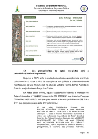 GOVERNO DO DISTRITO FEDERAL
Secretaria de Estado de Segurança Pública
Gabinete do Interventor Federal
--------------------------------------------------------------------------------------------------------------------------------------------------------------------------------------------------------------------------------------------------------------------------------------------------------------------------------------------------------------------------------------------------------------------------------------------------------------------------------------------------------------------------------------------------------------------------------------------------------------------------------------------------------------------------------------------------------------------------------------------------------------------
Página | 31
4.7 Dos planejamentos de ações integradas para a
desmobilização do acampamento.
Segundo a SOPI, após o resultado das eleições presidenciais, em 31 de
outubro de 2022, houve o início de obstrução de vias públicas e o deslocamento de
manifestantes ao Eixo Monumental, na altura da Catedral Rainha da Paz, Avenida do
Exército e adjacências da Praça dos Cristais.
Em razão desse evento, aquela Subsecretaria elaborou o Protocolo de
Ações Integradas nº 186/2022 (documento SEI 98989232) que instrui o Processo
00050-00012075/2022-71, inclusive para atender a decisão proferida na ADPF 519 -
STF, cuja decisão exarada pelo STF determinou:
A) que sejam imediatamente tomadas, pela
POLÍCIA RODOVIÁRIA FEDERAL e pelas respectivas
POLÍCIAS MILITARES ESTADUAIS – no âmbito de suas
atribuições – , todas as medidas necessárias e suficientes, a
critério das autoridades responsáveis do Poder Executivo
Federal e dos Poderes Executivos Estaduais, para a IMEDIATA
DESOBSTRUÇÃO DE TODAS AS VIAS PÚBLICAS
QUE, ILICITAMENTE, ESTEJAM COM SEU TRÂNSITO
INTERROMPIDO, com o resguardo da ordem no entorno e,
principalmente, à segurança dos pedestres, motoristas,
 