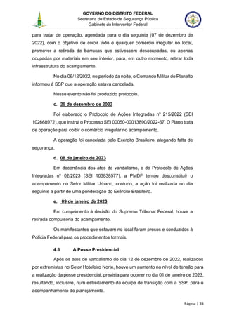 GOVERNO DO DISTRITO FEDERAL
Secretaria de Estado de Segurança Pública
Gabinete do Interventor Federal
--------------------------------------------------------------------------------------------------------------------------------------------------------------------------------------------------------------------------------------------------------------------------------------------------------------------------------------------------------------------------------------------------------------------------------------------------------------------------------------------------------------------------------------------------------------------------------------------------------------------------------------------------------------------------------------------------------------------------------------------------------------------
Página | 33
para tratar de operação, agendada para o dia seguinte (07 de dezembro de
2022), com o objetivo de coibir todo e qualquer comércio irregular no local,
promover a retirada de barracas que estivessem desocupadas, ou apenas
ocupadas por materiais em seu interior, para, em outro momento, retirar toda
infraestrutura do acampamento.
No dia 06/12/2022, no período da noite, o Comando Militar do Planalto
informou à SSP que a operação estava cancelada.
Nesse evento não foi produzido protocolo.
c. 29 de dezembro de 2022
Foi elaborado o Protocolo de Ações Integradas nº 215/2022 (SEI
102668972), que instrui o Processo SEI 00050-00013890/2022-57. O Plano trata
de operação para coibir o comércio irregular no acampamento.
A operação foi cancelada pelo Exército Brasileiro, alegando falta de
segurança.
d. 08 de janeiro de 2023
Em decorrência dos atos de vandalismo, e do Protocolo de Ações
Integradas nº 02/2023 (SEI 103838577), a PMDF tentou desconstituir o
acampamento no Setor Militar Urbano, contudo, a ação foi realizada no dia
seguinte a partir de uma ponderação do Exército Brasileiro.
e. 09 de janeiro de 2023
Em cumprimento à decisão do Supremo Tribunal Federal, houve a
retirada compulsória do acampamento.
Os manifestantes que estavam no local foram presos e conduzidos à
Polícia Federal para os procedimentos formais.
4.8 A Posse Presidencial
Após os atos de vandalismo do dia 12 de dezembro de 2022, realizados
por extremistas no Setor Hoteleiro Norte, houve um aumento no nível de tensão para
a realização da posse presidencial, prevista para ocorrer no dia 01 de janeiro de 2023,
resultando, inclusive, num estreitamento da equipe de transição com a SSP, para o
acompanhamento do planejamento.
 