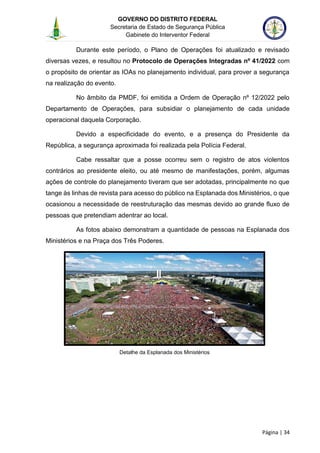 GOVERNO DO DISTRITO FEDERAL
Secretaria de Estado de Segurança Pública
Gabinete do Interventor Federal
--------------------------------------------------------------------------------------------------------------------------------------------------------------------------------------------------------------------------------------------------------------------------------------------------------------------------------------------------------------------------------------------------------------------------------------------------------------------------------------------------------------------------------------------------------------------------------------------------------------------------------------------------------------------------------------------------------------------------------------------------------------------
Página | 34
Durante este período, o Plano de Operações foi atualizado e revisado
diversas vezes, e resultou no Protocolo de Operações Integradas nº 41/2022 com
o propósito de orientar as IOAs no planejamento individual, para prover a segurança
na realização do evento.
No âmbito da PMDF, foi emitida a Ordem de Operação nº 12/2022 pelo
Departamento de Operações, para subsidiar o planejamento de cada unidade
operacional daquela Corporação.
Devido a especificidade do evento, e a presença do Presidente da
República, a segurança aproximada foi realizada pela Polícia Federal.
Cabe ressaltar que a posse ocorreu sem o registro de atos violentos
contrários ao presidente eleito, ou até mesmo de manifestações, porém, algumas
ações de controle do planejamento tiveram que ser adotadas, principalmente no que
tange às linhas de revista para acesso do público na Esplanada dos Ministérios, o que
ocasionou a necessidade de reestruturação das mesmas devido ao grande fluxo de
pessoas que pretendiam adentrar ao local.
As fotos abaixo demonstram a quantidade de pessoas na Esplanada dos
Ministérios e na Praça dos Três Poderes.
Detalhe da Esplanada dos Ministérios
 