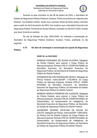 GOVERNO DO DISTRITO FEDERAL
Secretaria de Estado de Segurança Pública
Gabinete do Interventor Federal
--------------------------------------------------------------------------------------------------------------------------------------------------------------------------------------------------------------------------------------------------------------------------------------------------------------------------------------------------------------------------------------------------------------------------------------------------------------------------------------------------------------------------------------------------------------------------------------------------------------------------------------------------------------------------------------------------------------------------------------------------------------------
Página | 36
Durante os atos ocorridos no dia 08 de janeiro de 2023, o Secretário de
Estado de Segurança Pública Anderson Gustavo Torres encontrava-se viajando para
Orlando, nos Estados Unidos, sendo que o período oficial de férias estava marcado
para a partir do dia 9 de janeiro de 2023. Isso implicou que o Secretário Executivo de
Segurança Pública, Fernando de Sousa Oliveira, nomeado no dia 03.01.2023, tivesse
que atuar durante os eventos.
No dia da eclosão da crise, 08/01/2023, foi noticiada a exoneração ao
Secretário de Segurança Pública Anderson Gustavo Torres, publicada no dia
seguinte.
4.10 Os atos de nomeação e exoneração da cúpula da Segurança
Pública
DODF 02, de 03/01/2023
NOMEAR FERNANDO DE SOUSA OLIVEIRA, Delegado
de Polícia Federal, para exercer o Cargo Público de
Natureza Especial, Símbolo CPE-01, SIGRH 00102698, de
Secretário Executivo, da Secretaria Executiva de
Segurança Pública, da Secretaria de Estado de Segurança
Pública do Distrito Federal.
EXONERAR MILTON RODRIGUES NEVES, Delegado de
Polícia Federal, matrícula/SSP 1.702.984-8, do Cargo
Público de Natureza Especial, Símbolo CPE-01, SIGRH
00102698, de Secretário Executivo, da Secretaria
Executiva de Segurança Pública, da Secretaria de Estado
de Segurança Pública do Distrito Federal.
NOMEAR MARÍLIA FERREIRA DE ALENCAR, Delegada
de Polícia Federal, para exercer o Cargo Público de
Natureza Especial, Símbolo CPE-02, SIGRH 00102924, de
Subsecretário, da Subsecretaria de Inteligência, da
Secretaria Executiva de Segurança Pública, da Secretaria
de Estado de Segurança Pública do Distrito Federal.
EXONERAR GEORGE ESTEFANI DE SOUZA DO
COUTO, Delegado de Polícia, matrícula/SSP 1.689.428-6,
da Polícia Civil do Distrito Federal, do Cargo Público de
Natureza Especial, Símbolo CPE-02, SIGRH 00102924, de
Subsecretário, da Subsecretaria de Inteligência, da
Secretaria Executiva de Segurança Pública, da Secretaria
de Estado de Segurança Pública do Distrito Federal.
 