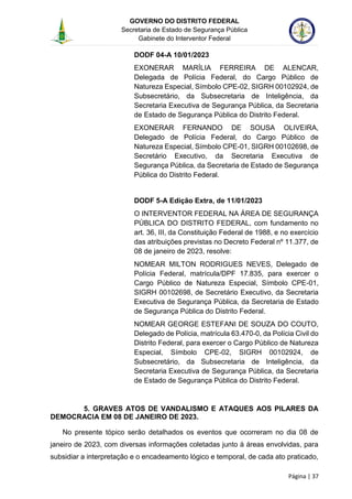 GOVERNO DO DISTRITO FEDERAL
Secretaria de Estado de Segurança Pública
Gabinete do Interventor Federal
--------------------------------------------------------------------------------------------------------------------------------------------------------------------------------------------------------------------------------------------------------------------------------------------------------------------------------------------------------------------------------------------------------------------------------------------------------------------------------------------------------------------------------------------------------------------------------------------------------------------------------------------------------------------------------------------------------------------------------------------------------------------
Página | 37
DODF 04-A 10/01/2023
EXONERAR MARÍLIA FERREIRA DE ALENCAR,
Delegada de Polícia Federal, do Cargo Público de
Natureza Especial, Símbolo CPE-02, SIGRH 00102924, de
Subsecretário, da Subsecretaria de Inteligência, da
Secretaria Executiva de Segurança Pública, da Secretaria
de Estado de Segurança Pública do Distrito Federal.
EXONERAR FERNANDO DE SOUSA OLIVEIRA,
Delegado de Polícia Federal, do Cargo Público de
Natureza Especial, Símbolo CPE-01, SIGRH 00102698, de
Secretário Executivo, da Secretaria Executiva de
Segurança Pública, da Secretaria de Estado de Segurança
Pública do Distrito Federal.
DODF 5-A Edição Extra, de 11/01/2023
O INTERVENTOR FEDERAL NA ÁREA DE SEGURANÇA
PÚBLICA DO DISTRITO FEDERAL, com fundamento no
art. 36, III, da Constituição Federal de 1988, e no exercício
das atribuições previstas no Decreto Federal nº 11.377, de
08 de janeiro de 2023, resolve:
NOMEAR MILTON RODRIGUES NEVES, Delegado de
Polícia Federal, matrícula/DPF 17.835, para exercer o
Cargo Público de Natureza Especial, Símbolo CPE-01,
SIGRH 00102698, de Secretário Executivo, da Secretaria
Executiva de Segurança Pública, da Secretaria de Estado
de Segurança Pública do Distrito Federal.
NOMEAR GEORGE ESTEFANI DE SOUZA DO COUTO,
Delegado de Polícia, matrícula 63.470-0, da Polícia Civil do
Distrito Federal, para exercer o Cargo Público de Natureza
Especial, Símbolo CPE-02, SIGRH 00102924, de
Subsecretário, da Subsecretaria de Inteligência, da
Secretaria Executiva de Segurança Pública, da Secretaria
de Estado de Segurança Pública do Distrito Federal.
5. GRAVES ATOS DE VANDALISMO E ATAQUES AOS PILARES DA
DEMOCRACIA EM 08 DE JANEIRO DE 2023.
No presente tópico serão detalhados os eventos que ocorreram no dia 08 de
janeiro de 2023, com diversas informações coletadas junto à áreas envolvidas, para
subsidiar a interpretação e o encadeamento lógico e temporal, de cada ato praticado,
 