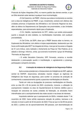GOVERNO DO DISTRITO FEDERAL
Secretaria de Estado de Segurança Pública
Gabinete do Interventor Federal
--------------------------------------------------------------------------------------------------------------------------------------------------------------------------------------------------------------------------------------------------------------------------------------------------------------------------------------------------------------------------------------------------------------------------------------------------------------------------------------------------------------------------------------------------------------------------------------------------------------------------------------------------------------------------------------------------------------------------------------------------------------------
Página | 39
Protocolo de Ações Integradas (PAI), no mesmo padrão dos demais eventos, e que
as IOAs deveriam estar atentas à qualquer nova movimentação.
- O Cel Cassimiro, da PMDF, informou que estava monitorando os eventos
com a área de inteligência da PMDF, e que, inicialmente, contaria com efetivos das
unidades próximas à Esplanada dos Ministérios e do Comando Regional da área,
além do efetivo do Departamento de Operações nas proximidades, e das Unidades
especializadas, para acionamento rápido para a Esplanada.
- O Sr, Hipólito, representante do STF, relatou que existia preocupação
quanto a atuação de atos isolados, ou manifestações inopinadas, sem qualquer
previsibilidade.
- A Cel Cíntia, da SOPI, disse que a PMDF deveria estar no terreno, na
Esplanada dos Ministérios, com efetivo e tropas especializadas, destacando que não
havia confirmação pela ANTT da chegada de ônibus, mas que se houvesse a chegada
de 01 (um) ônibus, seria realizado o fechamento da Praça do Três Poderes, já no
sábado e domingo. Informou, ainda, que acionaria novamente o grupo de WhatsApp
“Perímetro de Segurança”.
- O então Secretário Executivo, DPF Fernando, encerrou a reunião
destacando a preocupação quanto à manifestação, e agradecendo a presença,
participação e empenho de todos.
5.2 A atuação do sistema de inteligência de Segurança Pública
Após a posse presidencial, a Subsecretaria de Inteligência da SSP, agência
central do SISPDF, desenvolveu atividades visando integrar as Agências de
Inteligência das forças de segurança, para auxiliar no processo de produção de
conhecimento e assessoramento quanto a possíveis manifestações em Brasília.
Tendo em vista as divulgações de possíveis manifestações em Brasília,
entre os dias 06 e 09 de janeiro de 2023, envolvendo, inclusive, a utilização do
acampamento instalado na área do Quartel-General do Exército (QGEx) para a
recepção de caravanas de outras unidades da federação, as atividades foram
intensificadas com o acompanhamento das redes sociais e nas áreas de interesse.
Importante salientar que o acampamento do QGEx, instalado desde 1º de
novembro de 2022, havia sofrido expressiva redução de público, barracas e de
veículos no local a partir de 02 de janeiro de 2023. Frisa-se que no dia 06 de janeiro
de 2023, o público era de aproximadamente 300 pessoas, com desmobilização de
 