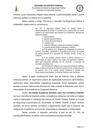 GOVERNO DO DISTRITO FEDERAL
Secretaria de Estado de Segurança Pública
Gabinete do Interventor Federal
--------------------------------------------------------------------------------------------------------------------------------------------------------------------------------------------------------------------------------------------------------------------------------------------------------------------------------------------------------------------------------------------------------------------------------------------------------------------------------------------------------------------------------------------------------------------------------------------------------------------------------------------------------------------------------------------------------------------------------------------------------------------
Página | 4
formado, quais instituições integram esse sistema, e particularidades sobre a polícia
ostensiva (militar) e a polícia civil ou judiciária.
Nesse sentido, o artigo 144 previu o “conceito” de Segurança Pública, e
estabeleceu regras sobre a sua estrutura:
Art. 144. A segurança pública, dever do Estado, direito e
responsabilidade de todos, é exercida para a preservação da ordem
pública e da incolumidade das pessoas e do patrimônio, através dos
seguintes órgãos:
I - polícia federal;
II - polícia rodoviária federal;
III - polícia ferroviária federal;
IV - polícias civis;
V - polícias militares e corpos de bombeiros militares;
VI - polícias penais federal, estaduais e distrital
§ 4º Às polícias civis, dirigidas por delegados de polícia de
carreira, incumbem, ressalvada a competência da União, as funções
de polícia judiciária e a apuração de infrações penais, exceto as
militares.
§ 5º Às polícias militares cabem a polícia ostensiva e a
preservação da ordem pública; aos corpos de bombeiros militares,
além das atribuições definidas em lei, incumbe a execução de
atividades de defesa civil.
§ 6º As polícias militares e os corpos de bombeiros militares,
forças auxiliares e reserva do Exército subordinam-se, juntamente com
as polícias civis e as polícias penais estaduais e distrital, aos
Governadores dos Estados, do Distrito Federal e dos Territórios.
Assim, a regra constitucional prevê que as Polícias Civis e Militares
estaduais tenham um regramento próprio de organização funcional e administrativa,
legitimados pelas Assembleias Legislativas Estaduais. Estas legislações sofrem
ajustes e arranjos institucionais diversos em cada unidade da federação, mas, sem a
necessidade de submetê-las ao Congresso Nacional.
Porém, em relação às polícias distritais, esse viés normativo é híbrido,
vez que o constituinte originário previu competências exclusivas da União em legislar
sobre a organização e mantença das polícias do Distrito Federal, ficando as Forças
de Segurança subordinadas ao Governador do Distrito Federal, a quem também
compete, de forma residual, normatizar e regulamentar aquilo que é possível, nas
matérias de competência concorrente, respeitadas as imposições e limites legais.
Nesse contexto, é relevante mencionar o teor do art. 21, XIV, da
Constituição Federal, ao definir, como competência privativa da União:
 