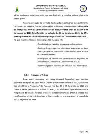GOVERNO DO DISTRITO FEDERAL
Secretaria de Estado de Segurança Pública
Gabinete do Interventor Federal
--------------------------------------------------------------------------------------------------------------------------------------------------------------------------------------------------------------------------------------------------------------------------------------------------------------------------------------------------------------------------------------------------------------------------------------------------------------------------------------------------------------------------------------------------------------------------------------------------------------------------------------------------------------------------------------------------------------------------------------------------------------------
Página | 40
várias tendas e o estacionamento, que era destinado a veículos, estava totalmente
desocupado.
Todavia, em razão da previsão da chegada de caravanas e do sentimento
percebido nas mobilizações em redes sociais e demais fontes de dados, o Relatório
de Inteligência nº 06 de 06/01/2023 sobre os atos previstos entre os dias 06 e 09
de janeiro de 2023 foi difundido no próprio dia 06 de janeiro de 2023, às 17h,
para o gabinete do Secretário de Segurança Pública do Distrito Federal (SSPDF),
no qual foram destacados alguns aspectos (ANEXO 11):
- Possibilidade de invasão e ocupação a órgãos públicos;
- Participação de grupos com intenção de ações adversas, bem
como orientação de que o público participante fossem adultos
em boa condição física;
- Participação de pessoas que pertenceriam ao segmento de
Colecionadores, Atiradores e Colecionadores (CACs);
- Possíveis ações de bloqueios em refinarias e/ou distribuidoras.
5.2.1 Imagens e Vídeos
Esse tópico apresenta um mapa temporal fotográfico, dos eventos
ocorridos na região do Setor Militar Urbano Setor Militar Urbano (SMU), Esplanada
dos Ministérios e Praça dos Três Poderes nos dias 07 e 08 de janeiro de 2023 em
diversos locais, permitindo a análise do avanço do movimento, que resultou com o
rompimento da linha de revistas, invasões, restabelecimento da ordem e prisões dos
manifestantes, o que culminou com a desocupação do acampamento na manhã do
dia 09 de janeiro de 2023.
 