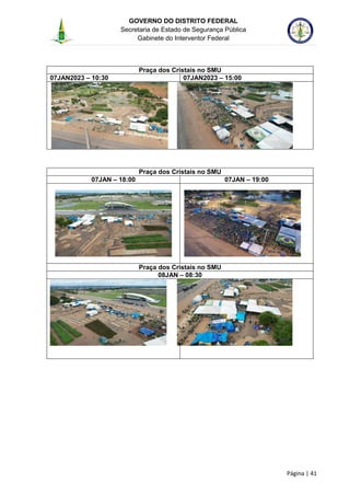 GOVERNO DO DISTRITO FEDERAL
Secretaria de Estado de Segurança Pública
Gabinete do Interventor Federal
--------------------------------------------------------------------------------------------------------------------------------------------------------------------------------------------------------------------------------------------------------------------------------------------------------------------------------------------------------------------------------------------------------------------------------------------------------------------------------------------------------------------------------------------------------------------------------------------------------------------------------------------------------------------------------------------------------------------------------------------------------------------
Página | 41
Praça dos Cristais no SMU
07JAN2023 – 10:30 07JAN2023 – 15:00
Praça dos Cristais no SMU
07JAN – 18:00 07JAN – 19:00
Praça dos Cristais no SMU
08JAN – 08:30
 