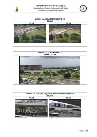 GOVERNO DO DISTRITO FEDERAL
Secretaria de Estado de Segurança Pública
Gabinete do Interventor Federal
--------------------------------------------------------------------------------------------------------------------------------------------------------------------------------------------------------------------------------------------------------------------------------------------------------------------------------------------------------------------------------------------------------------------------------------------------------------------------------------------------------------------------------------------------------------------------------------------------------------------------------------------------------------------------------------------------------------------------------------------------------------------
Página | 42
VIA N1 - ALTURA MONUMENTO JK
08JAN
13:15 13:30
VIA N1 - ALTURA FUNARTE
08JAN – 13:45
VIA N1 - ALTURA ESTAÇÃO RODOVIÁRIA DE BRASÍLIA
08JAN
14:10 14:13
 