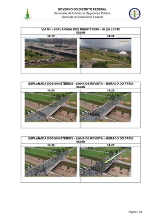 GOVERNO DO DISTRITO FEDERAL
Secretaria de Estado de Segurança Pública
Gabinete do Interventor Federal
--------------------------------------------------------------------------------------------------------------------------------------------------------------------------------------------------------------------------------------------------------------------------------------------------------------------------------------------------------------------------------------------------------------------------------------------------------------------------------------------------------------------------------------------------------------------------------------------------------------------------------------------------------------------------------------------------------------------------------------------------------------------
Página | 43
VIA N1 – ESPLANADA DOS MINISTÉRIOS – ALÇA LESTE
08JAN
14:19 14:24
ESPLANADA DOS MINISTÉRIOS - LINHA DE REVISTA – BURACO DO TATUI
08JAN
14:24 14:25
ESPLANADA DOS MINISTÉRIOS - LINHA DE REVISTA – BURACO DO TATUI
08JAN
14:26 14:27
 