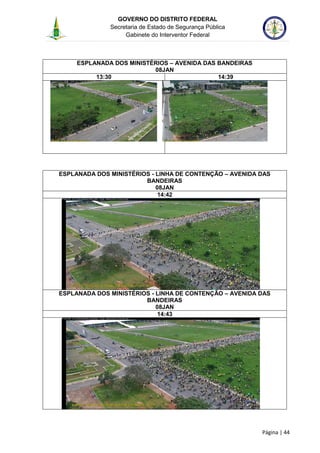 GOVERNO DO DISTRITO FEDERAL
Secretaria de Estado de Segurança Pública
Gabinete do Interventor Federal
--------------------------------------------------------------------------------------------------------------------------------------------------------------------------------------------------------------------------------------------------------------------------------------------------------------------------------------------------------------------------------------------------------------------------------------------------------------------------------------------------------------------------------------------------------------------------------------------------------------------------------------------------------------------------------------------------------------------------------------------------------------------
Página | 44
ESPLANADA DOS MINISTÉRIOS – AVENIDA DAS BANDEIRAS
08JAN
13:30 14:39
ESPLANADA DOS MINISTÉRIOS - LINHA DE CONTENÇÃO – AVENIDA DAS
BANDEIRAS
08JAN
14:42
ESPLANADA DOS MINISTÉRIOS - LINHA DE CONTENÇÃO – AVENIDA DAS
BANDEIRAS
08JAN
14:43
 
