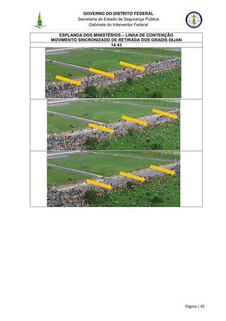 GOVERNO DO DISTRITO FEDERAL
Secretaria de Estado de Segurança Pública
Gabinete do Interventor Federal
--------------------------------------------------------------------------------------------------------------------------------------------------------------------------------------------------------------------------------------------------------------------------------------------------------------------------------------------------------------------------------------------------------------------------------------------------------------------------------------------------------------------------------------------------------------------------------------------------------------------------------------------------------------------------------------------------------------------------------------------------------------------
Página | 45
ESPLANDA DOS MINISTÉRIOS – LINHA DE CONTENÇÃO
MOVIMENTO SINCRONIZADO DE RETIRADA DOS GRADIS 08JAN
14:43
 