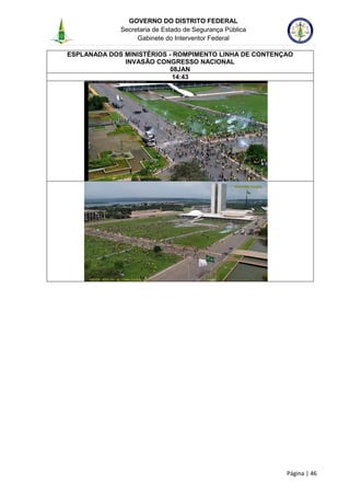 GOVERNO DO DISTRITO FEDERAL
Secretaria de Estado de Segurança Pública
Gabinete do Interventor Federal
--------------------------------------------------------------------------------------------------------------------------------------------------------------------------------------------------------------------------------------------------------------------------------------------------------------------------------------------------------------------------------------------------------------------------------------------------------------------------------------------------------------------------------------------------------------------------------------------------------------------------------------------------------------------------------------------------------------------------------------------------------------------
Página | 46
ESPLANADA DOS MINISTÉRIOS - ROMPIMENTO LINHA DE CONTENÇAO
INVASÃO CONGRESSO NACIONAL
08JAN
14:43
 