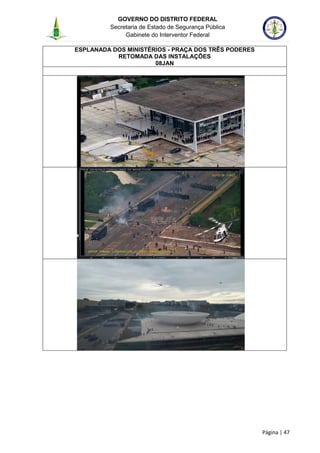 GOVERNO DO DISTRITO FEDERAL
Secretaria de Estado de Segurança Pública
Gabinete do Interventor Federal
--------------------------------------------------------------------------------------------------------------------------------------------------------------------------------------------------------------------------------------------------------------------------------------------------------------------------------------------------------------------------------------------------------------------------------------------------------------------------------------------------------------------------------------------------------------------------------------------------------------------------------------------------------------------------------------------------------------------------------------------------------------------
Página | 47
ESPLANADA DOS MINISTÉRIOS - PRAÇA DOS TRÊS PODERES
RETOMADA DAS INSTALAÇÕES
08JAN
 