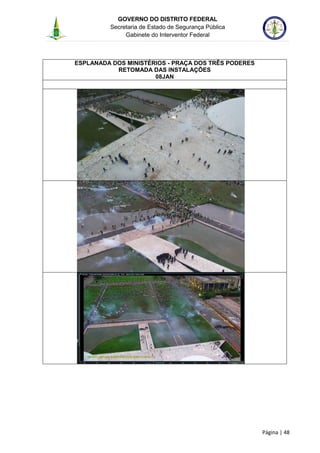 GOVERNO DO DISTRITO FEDERAL
Secretaria de Estado de Segurança Pública
Gabinete do Interventor Federal
--------------------------------------------------------------------------------------------------------------------------------------------------------------------------------------------------------------------------------------------------------------------------------------------------------------------------------------------------------------------------------------------------------------------------------------------------------------------------------------------------------------------------------------------------------------------------------------------------------------------------------------------------------------------------------------------------------------------------------------------------------------------
Página | 48
ESPLANADA DOS MINISTÉRIOS - PRAÇA DOS TRÊS PODERES
RETOMADA DAS INSTALAÇÕES
08JAN
 