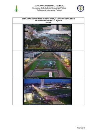 GOVERNO DO DISTRITO FEDERAL
Secretaria de Estado de Segurança Pública
Gabinete do Interventor Federal
--------------------------------------------------------------------------------------------------------------------------------------------------------------------------------------------------------------------------------------------------------------------------------------------------------------------------------------------------------------------------------------------------------------------------------------------------------------------------------------------------------------------------------------------------------------------------------------------------------------------------------------------------------------------------------------------------------------------------------------------------------------------
Página | 49
ESPLANADA DOS MINISTÉRIOS - PRAÇA DOS TRÊS PODERES
RETOMADA DAS INSTALAÇÕES
08JAN
 