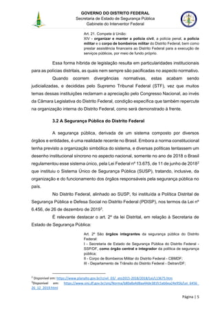 GOVERNO DO DISTRITO FEDERAL
Secretaria de Estado de Segurança Pública
Gabinete do Interventor Federal
--------------------------------------------------------------------------------------------------------------------------------------------------------------------------------------------------------------------------------------------------------------------------------------------------------------------------------------------------------------------------------------------------------------------------------------------------------------------------------------------------------------------------------------------------------------------------------------------------------------------------------------------------------------------------------------------------------------------------------------------------------------------
Página | 5
Art. 21. Compete à União:
XIV - organizar e manter a polícia civil, a polícia penal, a polícia
militar e o corpo de bombeiros militar do Distrito Federal, bem como
prestar assistência financeira ao Distrito Federal para a execução de
serviços públicos, por meio de fundo próprio.
Essa forma híbrida de legislação resulta em particularidades institucionais
para as polícias distritais, as quais nem sempre são pacificadas no aspecto normativo.
Quando ocorrem divergências normativas, estas acabam sendo
judicializadas, e decididas pelo Supremo Tribunal Federal (STF), vez que muitos
temas dessas instituições reclamam a apreciação pelo Congresso Nacional, ao invés
da Câmara Legislativa do Distrito Federal, condição específica que também repercute
na organização interna do Distrito Federal, como será demonstrado à frente.
3.2 A Segurança Pública do Distrito Federal
A segurança pública, derivada de um sistema composto por diversos
órgãos e entidades, é uma realidade recente no Brasil. Embora a norma constitucional
tenha previsto a organização simbólica do sistema, e diversas políticas tentassem um
desenho institucional síncrono no aspecto nacional, somente no ano de 2018 o Brasil
regulamentou esse sistema único, pela Lei Federal nº 13.675, de 11 de junho de 20182
que instituiu o Sistema Único de Segurança Pública (SUSP), tratando, inclusive, da
organização e do funcionamento dos órgãos responsáveis pela segurança pública no
país.
No Distrito Federal, alinhado ao SUSP, foi instituída a Política Distrital de
Segurança Pública e Defesa Social no Distrito Federal (PDISP), nos termos da Lei nº
6.456, de 26 de dezembro de 20193.
É relevante destacar o art. 2º da lei Distrital, em relação à Secretaria de
Estado de Segurança Pública:
Art. 2º São órgãos integrantes da segurança pública do Distrito
Federal:
I - Secretaria de Estado de Segurança Pública do Distrito Federal -
SSP/DF, como órgão central e integrador da política de segurança
pública;
II - Corpo de Bombeiros Militar do Distrito Federal - CBMDF;
III - Departamento de Trânsito do Distrito Federal - Detran/DF;
2
Disponível em: https://www.planalto.gov.br/ccivil_03/_ato2015-2018/2018/Lei/L13675.htm
3
Disponível em: https://www.sinj.df.gov.br/sinj/Norma/b80a8a4d8aa44de381fc5ab6ea24e95b/Lei_6456_
26_12_2019.html
 