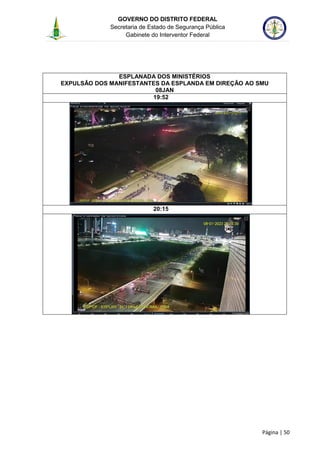 GOVERNO DO DISTRITO FEDERAL
Secretaria de Estado de Segurança Pública
Gabinete do Interventor Federal
--------------------------------------------------------------------------------------------------------------------------------------------------------------------------------------------------------------------------------------------------------------------------------------------------------------------------------------------------------------------------------------------------------------------------------------------------------------------------------------------------------------------------------------------------------------------------------------------------------------------------------------------------------------------------------------------------------------------------------------------------------------------
Página | 50
ESPLANADA DOS MINISTÉRIOS
EXPULSÃO DOS MANIFESTANTES DA ESPLANDA EM DIREÇÃO AO SMU
08JAN
19:52
20:15
 