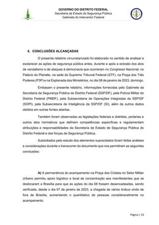 GOVERNO DO DISTRITO FEDERAL
Secretaria de Estado de Segurança Pública
Gabinete do Interventor Federal
--------------------------------------------------------------------------------------------------------------------------------------------------------------------------------------------------------------------------------------------------------------------------------------------------------------------------------------------------------------------------------------------------------------------------------------------------------------------------------------------------------------------------------------------------------------------------------------------------------------------------------------------------------------------------------------------------------------------------------------------------------------------
Página | 53
6. CONCLUSÕES ALCANÇADAS
O presente relatório circunstanciado foi elaborado no sentido de analisar e
esclarecer as ações de segurança pública antes, durante e após a eclosão dos atos
de vandalismo e de ataques à democracia que ocorreram no Congresso Nacional, no
Palácio do Planalto, na sede do Supremo Tribunal Federal (STF), na Praça dos Três
Poderes (P3P) e na Esplanada dos Ministérios, no dia 08 de janeiro de 2023, domingo.
Embasam o presente relatório, informações fornecidas pelo Gabinete da
Secretaria de Segurança Pública do Distrito Federal (SSP/DF), pela Polícia Militar do
Distrito Federal (PMDF), pela Subsecretaria de Operações Integradas da SSP/DF
(SOPI), pela Subsecretaria de Inteligência da SSP/DF (SI), além de outros dados
obtidos em outras fontes abertas.
Também foram observadas as legislações federais e distritais, portarias e
outros atos normativos que definem competências específicas e regulamentam
atribuições e responsabilidades da Secretaria de Estado de Segurança Pública do
Distrito Federal e das forças de Segurança Pública.
Subsidiados pelo estudo dos elementos supracitados foram feitas análises
e considerações durante o transcorrer do documento que nos permitiram as seguintes
conclusões:
A) A permanência do acampamento na Praça dos Cristais no Setor Militar
Urbano permitiu apoio logístico e local de concentração aos manifestantes que se
deslocaram a Brasília para que as ações do dia 08 fossem desencadeadas, sendo
verificada, desde o dia 07 de janeiro de 2023, a chegada de vários ônibus vindo de
fora de Brasília, aumentando o quantitativo de pessoas consideravelmente no
acampamento.
 