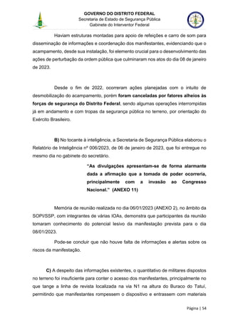 GOVERNO DO DISTRITO FEDERAL
Secretaria de Estado de Segurança Pública
Gabinete do Interventor Federal
--------------------------------------------------------------------------------------------------------------------------------------------------------------------------------------------------------------------------------------------------------------------------------------------------------------------------------------------------------------------------------------------------------------------------------------------------------------------------------------------------------------------------------------------------------------------------------------------------------------------------------------------------------------------------------------------------------------------------------------------------------------------
Página | 54
Haviam estruturas montadas para apoio de refeições e carro de som para
disseminação de informações e coordenação dos manifestantes, evidenciando que o
acampamento, desde sua instalação, foi elemento crucial para o desenvolvimento das
ações de perturbação da ordem pública que culminaram nos atos do dia 08 de janeiro
de 2023.
Desde o fim de 2022, ocorreram ações planejadas com o intuito de
desmobilização do acampamento, porém foram canceladas por fatores alheios às
forças de segurança do Distrito Federal, sendo algumas operações interrompidas
já em andamento e com tropas da segurança pública no terreno, por orientação do
Exército Brasileiro.
B) No tocante à inteligência, a Secretaria de Segurança Pública elaborou o
Relatório de Inteligência nº 006/2023, de 06 de janeiro de 2023, que foi entregue no
mesmo dia no gabinete do secretário.
“As divulgações apresentam-se de forma alarmante
dada a afirmação que a tomada de poder ocorreria,
principalmente com a invasão ao Congresso
Nacional.” (ANEXO 11)
Memória de reunião realizada no dia 06/01/2023 (ANEXO 2), no âmbito da
SOPI/SSP, com integrantes de várias IOAs, demonstra que participantes da reunião
tomaram conhecimento do potencial lesivo da manifestação prevista para o dia
08/01/2023.
Pode-se concluir que não houve falta de informações e alertas sobre os
riscos da manifestação.
C) A despeito das informações existentes, o quantitativo de militares dispostos
no terreno foi insuficiente para conter o acesso dos manifestantes, principalmente no
que tange a linha de revista localizada na via N1 na altura do Buraco do Tatuí,
permitindo que manifestantes rompessem o dispositivo e entrassem com materiais
 