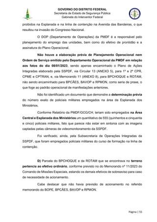 GOVERNO DO DISTRITO FEDERAL
Secretaria de Estado de Segurança Pública
Gabinete do Interventor Federal
--------------------------------------------------------------------------------------------------------------------------------------------------------------------------------------------------------------------------------------------------------------------------------------------------------------------------------------------------------------------------------------------------------------------------------------------------------------------------------------------------------------------------------------------------------------------------------------------------------------------------------------------------------------------------------------------------------------------------------------------------------------------
Página | 55
proibidos na Esplanada e na linha de contenção na Avenida das Bandeiras, o que
resultou na invasão do Congresso Nacional.
O DOP (Departamento de Operações) da PMDF é a responsável pelo
planejamento do emprego das unidades, bem como do efetivo de prontidão e a
assinatura do Plano Operacional.
Não houve a elaboração prévia de Planejamento Operacional nem
Ordem de Serviço emitido pelo Departamento Operacional da PMDF em relação
aos fatos do dia 08/01/2023, sendo apenas encaminhado o Plano de Ações
Integradas elaborado pela SSPDF, via Circular 13 (ANEXO 5), para 1º e 2º CPR,
CPME e CPTRAN, e, via Memorando 11 (ANEXO 8), para BPCHOQUE e ROTAM,
não sendo encaminhado para BPCÃES, BAVOP e RPMON, como seria de praxe, o
que foge ao padrão operacional de manifestações anteriores.
Não foi identificado um documento que demonstre a determinação prévia
do número exato de policiais militares empregados na área da Esplanada dos
Ministérios.
Conforme Relatório da PMDF/GCG/CH, teriam sido empregados na Área
Central e Esplanada dos Ministérios um quantitativo de 555 (quinhentos e cinquenta
e cinco) policiais militares, fato que parece não estar em sintonia com as imagens
captadas pelas câmeras de videomonitoramento da SSPDF.
Foi verificado, ainda, pela Subsecretaria de Operações Integradas da
SSPDF, que foram empregados policiais militares do curso de formação na linha de
contenção.
D) Parcela do BPCHOQUE e da ROTAM que se encontrava no terreno
pertencia ao efetivo ordinário, conforme previsto no do Memorando nº 11/2023 do
Comando de Missões Especiais, estando os demais efetivos de sobreaviso para caso
de necessidade de acionamento.
Cabe destacar que não havia previsão de acionamento no referido
memorando do BOPE, BPCÃES, BAVOP e RPMON.
 