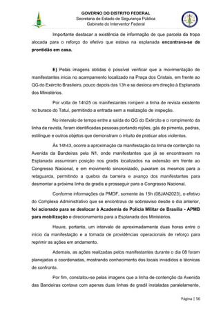 GOVERNO DO DISTRITO FEDERAL
Secretaria de Estado de Segurança Pública
Gabinete do Interventor Federal
--------------------------------------------------------------------------------------------------------------------------------------------------------------------------------------------------------------------------------------------------------------------------------------------------------------------------------------------------------------------------------------------------------------------------------------------------------------------------------------------------------------------------------------------------------------------------------------------------------------------------------------------------------------------------------------------------------------------------------------------------------------------
Página | 56
Importante destacar a existência de informação de que parcela da tropa
alocada para o reforço do efetivo que estava na esplanada encontrava-se de
prontidão em casa.
E) Pelas imagens obtidas é possível verificar que a movimentação de
manifestantes inicia no acampamento localizado na Praça dos Cristais, em frente ao
QG do Exército Brasileiro, pouco depois das 13h e se desloca em direção à Esplanada
dos Ministérios.
Por volta de 14h25 os manifestantes rompem a linha de revista existente
no buraco do Tatuí, permitindo a entrada sem a realização de inspeção.
No intervalo de tempo entre a saída do QG do Exército e o rompimento da
linha de revista, foram identificadas pessoas portando rojões, gás de pimenta, pedras,
estilingue e outros objetos que demonstram o intuito de praticar atos violentos.
Às 14h43, ocorre a aproximação da manifestação da linha de contenção na
Avenida da Bandeiras pela N1, onde manifestantes que já se encontravam na
Esplanada assumiram posição nos gradis localizados na extensão em frente ao
Congresso Nacional, e em movimento sincronizado, puxaram os mesmos para a
retaguarda, permitindo a quebra da barreira e avanço dos manifestantes para
desmontar a próxima linha de gradis e prosseguir para o Congresso Nacional.
Conforme informações da PMDF, somente às 15h (08JAN2023), o efetivo
do Complexo Administrativo que se encontrava de sobreaviso desde o dia anterior,
foi acionado para se deslocar à Academia de Polícia Militar de Brasília - APMB
para mobilização e direcionamento para a Esplanada dos Ministérios.
Houve, portanto, um intervalo de aproximadamente duas horas entre o
início da manifestação e a tomada de providências operacionais de reforço para
reprimir as ações em andamento.
Ademais, as ações realizadas pelos manifestantes durante o dia 08 foram
planejadas e coordenadas, mostrando conhecimento dos locais invadidos e técnicas
de confronto.
Por fim, constatou-se pelas imagens que a linha de contenção da Avenida
das Bandeiras contava com apenas duas linhas de gradil instaladas paralelamente,
 