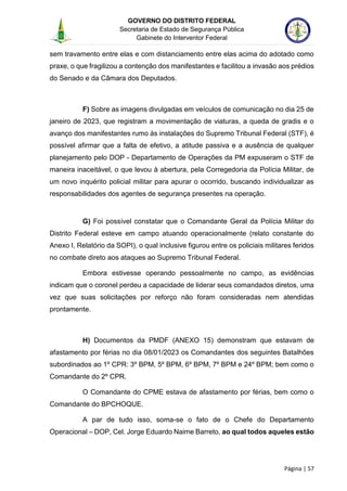 GOVERNO DO DISTRITO FEDERAL
Secretaria de Estado de Segurança Pública
Gabinete do Interventor Federal
--------------------------------------------------------------------------------------------------------------------------------------------------------------------------------------------------------------------------------------------------------------------------------------------------------------------------------------------------------------------------------------------------------------------------------------------------------------------------------------------------------------------------------------------------------------------------------------------------------------------------------------------------------------------------------------------------------------------------------------------------------------------
Página | 57
sem travamento entre elas e com distanciamento entre elas acima do adotado como
praxe, o que fragilizou a contenção dos manifestantes e facilitou a invasão aos prédios
do Senado e da Câmara dos Deputados.
F) Sobre as imagens divulgadas em veículos de comunicação no dia 25 de
janeiro de 2023, que registram a movimentação de viaturas, a queda de gradis e o
avanço dos manifestantes rumo às instalações do Supremo Tribunal Federal (STF), é
possível afirmar que a falta de efetivo, a atitude passiva e a ausência de qualquer
planejamento pelo DOP - Departamento de Operações da PM expuseram o STF de
maneira inaceitável, o que levou à abertura, pela Corregedoria da Polícia Militar, de
um novo inquérito policial militar para apurar o ocorrido, buscando individualizar as
responsabilidades dos agentes de segurança presentes na operação.
G) Foi possível constatar que o Comandante Geral da Polícia Militar do
Distrito Federal esteve em campo atuando operacionalmente (relato constante do
Anexo I, Relatório da SOPI), o qual inclusive figurou entre os policiais militares feridos
no combate direto aos ataques ao Supremo Tribunal Federal.
Embora estivesse operando pessoalmente no campo, as evidências
indicam que o coronel perdeu a capacidade de liderar seus comandados diretos, uma
vez que suas solicitações por reforço não foram consideradas nem atendidas
prontamente.
H) Documentos da PMDF (ANEXO 15) demonstram que estavam de
afastamento por férias no dia 08/01/2023 os Comandantes dos seguintes Batalhões
subordinados ao 1º CPR: 3º BPM, 5º BPM, 6º BPM, 7º BPM e 24º BPM; bem como o
Comandante do 2º CPR.
O Comandante do CPME estava de afastamento por férias, bem como o
Comandante do BPCHOQUE.
A par de tudo isso, soma-se o fato de o Chefe do Departamento
Operacional – DOP, Cel. Jorge Eduardo Naime Barreto, ao qual todos aqueles estão
 