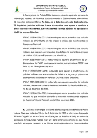 GOVERNO DO DISTRITO FEDERAL
Secretaria de Estado de Segurança Pública
Gabinete do Interventor Federal
--------------------------------------------------------------------------------------------------------------------------------------------------------------------------------------------------------------------------------------------------------------------------------------------------------------------------------------------------------------------------------------------------------------------------------------------------------------------------------------------------------------------------------------------------------------------------------------------------------------------------------------------------------------------------------------------------------------------------------------------------------------------
Página | 59
A Corregedoria da Polícia Militar instaurou, durante a primeira semana de
Intervenção Federal, 04 inquéritos policiais militares e, posteriormente, abriu outros
02 inquéritos policiais militares. Ao todo, até a data da confecção deste relatório,
06 inquéritos policiais militares foram instaurados para apurar a conduta e
omissões dos comandantes, subcomandantes e outros policiais no episódio do
dia 08 de janeiro. São eles:
IPM nº 2023.0622.04.0011: instaurado para apurar a conduta dos policiais
militares do BPCHOQUE em não impedir a entrada dos manifestantes no
Congresso Nacional;
IPM nº 2023.0622.04.0012: instaurado para apurar a conduta dos policiais
militares que estavam conversando e tirando fotos no momento da invasão
de prédios públicos na Esplanada dos Ministérios;
IPM nº 2023.0008.04.0013: instaurado para apurar o envolvimento do Ex-
Comandante da PMDF e outros comandantes operacionais da PMDF, nos
fatos do dia 08 de janeiro de 2023;
IPM nº 2023.0622.04.0015: instaurado para apurar o envolvimento de
policiais militares na arrecadação de dinheiro e segurança privada no
acampamento instalado em frente ao QG do Exército Brasileiro;
IPM nº 2023.0622.04.0018: instaurado para apurar a conduta de policiais
militares, ao derrubar uma manifestante, no interior do Palácio do Planalto,
no dia 08 de janeiro de 2023.
IPM nº 2023.0622.04.0023: instaurado para apurar a conduta dos policiais
militares no qual recuaram facilitando o acesso de manifestantes ao prédio
do Supremo Tribunal Federal, no dia 08 de janeiro de 2023.
K) Quando a intervenção federal foi decretada pelo presidente Luiz Inácio
Lula da Silva, por volta das 17h do dia 8 de janeiro de 2023, o interventor designado
Ricardo Cappelli foi até o Centro de Operações de Brasília (CIOB), na sede da
Secretaria de Segurança Pública (SSP-DF) para tomar conhecimento do que havia
sido feito até aquele momento e as últimas atualizações dos atos desencadeados
 