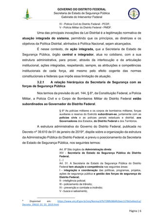 GOVERNO DO DISTRITO FEDERAL
Secretaria de Estado de Segurança Pública
Gabinete do Interventor Federal
--------------------------------------------------------------------------------------------------------------------------------------------------------------------------------------------------------------------------------------------------------------------------------------------------------------------------------------------------------------------------------------------------------------------------------------------------------------------------------------------------------------------------------------------------------------------------------------------------------------------------------------------------------------------------------------------------------------------------------------------------------------------
Página | 6
IV - Polícia Civil do Distrito Federal - PCDF;
V - Polícia Militar do Distrito Federal - PMDF.
Uma das principais inovações da Lei Distrital é a legitimação normativa de
atuação integrada do sistema, permitindo que os princípios, as diretrizes e os
objetivos da Política Distrital, alinhados à Política Nacional, sejam alcançados.
É nesse contexto, de ação integrada, que a Secretaria de Estado de
Segurança Pública, órgão central e integrador, atua no cotidiano, com a sua
estrutura administrativa, para prover, através da interlocução e da articulação
institucional, ações integradas, respeitando, sempre, as atribuições e competências
institucionais de cada força, até mesmo pelo efeito cogente das normas
constitucionais e federais que impõe essa limitação de atuação.
3.2.1 A relação hierárquica da Secretaria de Segurança com as
forças de Segurança Pública
Nos termos da previsão do art. 144, § 6º, da Constituição Federal, a Polícia
Militar, a Polícia Civil e o Corpo de Bombeiros Militar do Distrito Federal estão
subordinados ao Governador do Distrito Federal.
§ 6º As polícias militares e os corpos de bombeiros militares, forças
auxiliares e reserva do Exército subordinam-se, juntamente com as
polícias civis e as polícias penais estaduais e distrital, aos
Governadores dos Estados, do Distrito Federal e dos Territórios.
A estrutura administrativa do Governo do Distrito Federal, publicada no
Decreto nº 39.610 de 01 de janeiro de 20194, dispõe sobre a organização da estrutura
da Administração Pública do Distrito Federal, e previu o posicionamento da Secretaria
de Estado de Segurança Pública, nos seguintes termos:
Art. 8º São órgãos da Administração direta:
XIV - Secretaria de Estado da Segurança Pública do Distrito
Federal.
(...)
Art. 31. A Secretaria de Estado da Segurança Pública do Distrito
Federal tem atuação e competência nas seguintes áreas:
I - integração e coordenação das políticas, programas, projetos,
ações de segurança pública e gestão das forças de segurança do
Distrito Federal;
II - inteligência policial;
III - policiamento de trânsito;
IV - prevenção e combate a incêndio;
V - busca e salvamento;
4
Disponível em: https://www.sinj.df.gov.br/sinj/Norma/d7b71f8fb3864fc0aec117bb1e0ea2ca/
Decreto_39610_01_01_2019.html
 