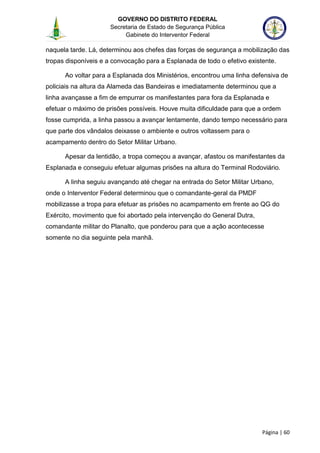 GOVERNO DO DISTRITO FEDERAL
Secretaria de Estado de Segurança Pública
Gabinete do Interventor Federal
--------------------------------------------------------------------------------------------------------------------------------------------------------------------------------------------------------------------------------------------------------------------------------------------------------------------------------------------------------------------------------------------------------------------------------------------------------------------------------------------------------------------------------------------------------------------------------------------------------------------------------------------------------------------------------------------------------------------------------------------------------------------
Página | 60
naquela tarde. Lá, determinou aos chefes das forças de segurança a mobilização das
tropas disponíveis e a convocação para a Esplanada de todo o efetivo existente.
Ao voltar para a Esplanada dos Ministérios, encontrou uma linha defensiva de
policiais na altura da Alameda das Bandeiras e imediatamente determinou que a
linha avançasse a fim de empurrar os manifestantes para fora da Esplanada e
efetuar o máximo de prisões possíveis. Houve muita dificuldade para que a ordem
fosse cumprida, a linha passou a avançar lentamente, dando tempo necessário para
que parte dos vândalos deixasse o ambiente e outros voltassem para o
acampamento dentro do Setor Militar Urbano.
Apesar da lentidão, a tropa começou a avançar, afastou os manifestantes da
Esplanada e conseguiu efetuar algumas prisões na altura do Terminal Rodoviário.
A linha seguiu avançando até chegar na entrada do Setor Militar Urbano,
onde o Interventor Federal determinou que o comandante-geral da PMDF
mobilizasse a tropa para efetuar as prisões no acampamento em frente ao QG do
Exército, movimento que foi abortado pela intervenção do General Dutra,
comandante militar do Planalto, que ponderou para que a ação acontecesse
somente no dia seguinte pela manhã.
 