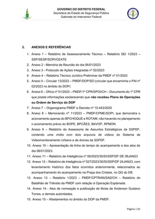 GOVERNO DO DISTRITO FEDERAL
Secretaria de Estado de Segurança Pública
Gabinete do Interventor Federal
--------------------------------------------------------------------------------------------------------------------------------------------------------------------------------------------------------------------------------------------------------------------------------------------------------------------------------------------------------------------------------------------------------------------------------------------------------------------------------------------------------------------------------------------------------------------------------------------------------------------------------------------------------------------------------------------------------------------------------------------------------------------
Página | 61
2. ANEXOS E REFERÊNCIAS
1. Anexo 1 – Relatório de Assessoramento Técnico – Relatório SEI 1/2023 –
SSP/SESP/SOPI/CEATE
2. Anexo 2 - Memória de Reunião do dia 06/01/2023
3. Anexo 3 - Protocolo de Ações Integradas nº 02/2023
4. Anexo 4 – Relatório Técnico Jurídico Preliminar da PMDF nº 01/2023
5. Anexo 5 – Circular 13/2023 – PMDF/DOP/SO (circular que encaminha o PAI nº
02/2023 no âmbito do DOP)
6. Anexo 6 – Ofício nº 01/2023 – PMDF/1º CPR/SPOI/CH – Documento do 1º CPR
que presta informações esclarecendo que não recebeu Plano de Operações
ou Ordem de Serviço do DOP
7. Anexo 7 – Organograma PMDF e Decreto nº 10.443/2020
8. Anexo 8 – Memorando nº 11/2023 – PMDF/CPME/SOPI, que demonstra o
acionamento apenas do BPCHOQUE e ROTAM, não havendo no planejamento
o acionamento prévio do BOPE, BPCÃES, BAVOP, RPMON.
9. Anexo 9 – Relatório da Assessoria de Assuntos Estratégicos da SSPDF,
contendo uma mídia com dois arquivos de vídeos do Sistema de
Videomonitoramento Urbano e de drones da SSPDF.
10. Anexo 10 – Apresentação de linha do tempo do acampamento e dos atos do
dia 08/01/2023.
11. Anexo 11 – Relatório de Inteligência nº 06/2023/30/SI/SSP/DF DE 06JAN23
12. Anexo 12 – Relatório de Inteligência nº 027/2023/30/SI/SSP/DF 24JAN23, com
levantamento histórico dos fatos ocorridos anteriormente, relacionados ao
acompanhamento do acampamento na Praça dos Cristais, no QG do EB.
13. Anexo 13 – Relatório 1/2023 – PMDF/CPTRAN/SAD/CH – Relatório do
Batalhão de Trânsito da PMDF com relação à Operação Esplanada.
14. Anexo 14 - Atos de nomeação e publicação de férias de Anderson Gustavo
Torres, e demais autoridades.
15. Anexo 15 – Afastamentos no âmbito do DOP da PMDF.
 