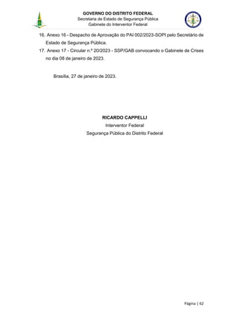 GOVERNO DO DISTRITO FEDERAL
Secretaria de Estado de Segurança Pública
Gabinete do Interventor Federal
--------------------------------------------------------------------------------------------------------------------------------------------------------------------------------------------------------------------------------------------------------------------------------------------------------------------------------------------------------------------------------------------------------------------------------------------------------------------------------------------------------------------------------------------------------------------------------------------------------------------------------------------------------------------------------------------------------------------------------------------------------------------
Página | 62
16. Anexo 16 - Despacho de Aprovação do PAI 002/2023-SOPI pelo Secretário de
Estado de Segurança Pública.
17. Anexo 17 - Circular n.º 20/2023 - SSP/GAB convocando o Gabinete de Crises
no dia 08 de janeiro de 2023.
Brasília, 27 de janeiro de 2023.
RICARDO CAPPELLI
Interventor Federal
Segurança Pública do Distrito Federal
 