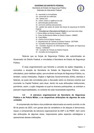 GOVERNO DO DISTRITO FEDERAL
Secretaria de Estado de Segurança Pública
Gabinete do Interventor Federal
--------------------------------------------------------------------------------------------------------------------------------------------------------------------------------------------------------------------------------------------------------------------------------------------------------------------------------------------------------------------------------------------------------------------------------------------------------------------------------------------------------------------------------------------------------------------------------------------------------------------------------------------------------------------------------------------------------------------------------------------------------------------
Página | 7
VI - repressão à criminalidade;
VII - prevenção de violências;
VIII - defesa civil;
IX - ordem urbana e vigilância do solo
X - administração penitenciária;
XI - promover políticas educacionais;
XII - gestão das ações de saúde das forças de segurança do Distrito
Federal.
§ 1° Vinculam-se à Secretaria de Estado de que trata este artigo:
I - Polícia Militar do Distrito Federal - PMDF;
II - Corpo de Bombeiros Militar do Distrito Federal - CBMDF;
III - Casa Militar;
IV - Polícia Civil do Distrito Federal;
V - Departamento de Trânsito do Distrito Federal - DETRAN;
VI - Conselho Penitenciário do Distrito Federal;
VII - Conselho Superior de Informações e Operações de Segurança
Pública - CONSIOP;
VIII - Conselho de Trânsito do Distrito Federal;
IX - Conselho de Corregedorias.
Nota-se que as forças de Segurança Pública são subordinadas ao
Governador do Distrito Federal, e vinculadas à Secretaria de Estado de Segurança
Pública.
É esse engendramento que fomenta o conceito de ações integradas, e
concretiza a atuação da Secretaria de Estado de Segurança Pública, como
articuladora, para viabilizar ações, que envolvam as forças de Segurança Pública, ou,
também, outras Instituições, Órgãos e Agências Governamentais (IOAs), distritais e
federais, as quais são convidadas para a discussão sobre os diversos eventos que
ocorrerão na Capital Federal, para atuar, dentro de suas atribuições institucionais,
permitindo, assim, a ação integrada na qual os diversos participantes, se orientam e
pactuam responsabilidades, no contexto de cada necessidade específica.
3.3 A estrutura organizacional da Secretaria de Segurança
Pública e da Polícia Militar, e as respectivas atribuições de algumas de suas
unidades
A compreensão dos fatos e dos problemas relacionados ao evento ocorrido no dia
08 de janeiro de 2023, com graves atos de vandalismo e de ataques à democracia,
requer a compreensão da estrutura organizacional da SSP e da PMDF, bem como
das atribuições de algumas áreas, responsáveis pelos aspectos estratégicos e
operacionais dessas instituições.
 