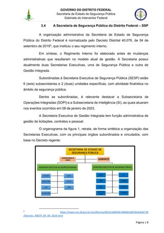 GOVERNO DO DISTRITO FEDERAL
Secretaria de Estado de Segurança Pública
Gabinete do Interventor Federal
--------------------------------------------------------------------------------------------------------------------------------------------------------------------------------------------------------------------------------------------------------------------------------------------------------------------------------------------------------------------------------------------------------------------------------------------------------------------------------------------------------------------------------------------------------------------------------------------------------------------------------------------------------------------------------------------------------------------------------------------------------------------
Página | 8
3.4 A Secretaria de Segurança Pública do Distrito Federal – SSP
A organização administrativa da Secretaria de Estado de Segurança
Pública do Distrito Federal é normatizada pelo Decreto Distrital 40.079, de 04 de
setembro de 20195, que instituiu o seu regimento interno.
Em síntese, o Regimento Interno foi elaborado antes de mudanças
administrativas que resultaram no modelo atual de gestão. A Secretaria possui
atualmente duas Secretarias Executivas, uma de Segurança Pública e outra de
Gestão Integrada.
Subordinadas à Secretaria Executiva de Segurança Pública (SESP) estão
6 (seis) subsecretarias e 2 (duas) unidades específicas, com atividade finalística no
âmbito da segurança pública.
Dentre as subordinadas, é relevante destacar a Subsecretaria de
Operações Integradas (SOPI) e a Subsecretaria de Inteligência (SI), as quais atuaram
nos eventos ocorridos em 08 de janeiro de 2023.
A Secretaria Executiva de Gestão Integrada tem função administrativa de
gestão de licitações, contratos e pessoal.
O organograma da figura 1, retrata, de forma sintética a organização das
Secretarias Executivas, com os principais órgãos subordinados e vinculados, com
base no Decreto regente:
5
https://www.sinj.df.gov.br/sinj/Norma/d8161a0b9d4c448db5a8236efc8e6718
/Decreto_40079_04_09_2019.html
 