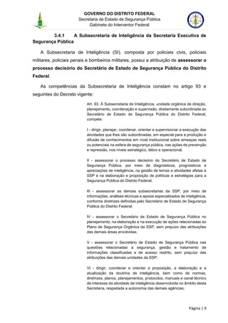 GOVERNO DO DISTRITO FEDERAL
Secretaria de Estado de Segurança Pública
Gabinete do Interventor Federal
--------------------------------------------------------------------------------------------------------------------------------------------------------------------------------------------------------------------------------------------------------------------------------------------------------------------------------------------------------------------------------------------------------------------------------------------------------------------------------------------------------------------------------------------------------------------------------------------------------------------------------------------------------------------------------------------------------------------------------------------------------------------
Página | 9
3.4.1 A Subsecretaria de Inteligência da Secretaria Executiva de
Segurança Pública
A Subsecretaria de Inteligência (SI), composta por policiais civis, policiais
militares, policiais penais e bombeiros militares, possui a atribuição de assessorar o
processo decisório do Secretário de Estado de Segurança Pública do Distrito
Federal.
As competências da Subsecretaria de Inteligência constam no artigo 93 e
seguintes do Decreto vigente:
Art. 93. À Subsecretaria de Inteligência, unidade orgânica de direção,
planejamento, coordenação e supervisão, diretamente subordinada ao
Secretário de Estado de Segurança Pública do Distrito Federal,
compete:
I - dirigir, planejar, coordenar, orientar e supervisionar a execução das
atividades que lhes são subordinadas, em especial para a produção e
difusão de conhecimentos em nível institucional sobre ameaças reais
ou potenciais na esfera de segurança pública, nas ações de prevenção
e repressão, nos níveis estratégico, tático e operacional;
II - assessorar o processo decisório do Secretário de Estado de
Segurança Pública, por meio de diagnósticos, prognósticos e
apreciações de inteligência, na gestão de temas e atividades afetas à
SSP e na elaboração e proposição de políticas e estratégias para a
Segurança Pública do Distrito Federal;
III - assessorar as demais subsecretarias da SSP, por meio de
informações, análises técnicas e apoios especializados de inteligência,
conforme diretrizes definidas pelo Secretário de Estado de Segurança
Pública do Distrito Federal;
IV - assessorar o Secretário de Estado de Segurança Pública no
planejamento, na elaboração e na execução de ações relacionadas ao
Plano de Segurança Orgânica da SSP, sem prejuízo das atribuições
das demais áreas envolvidas;
V - assessorar o Secretário de Estado de Segurança Pública nas
questões relacionadas a segurança, gestão e tratamento de
informações classificadas e de acesso restrito, sem prejuízo das
atribuições das demais unidades da SSP;
VI - dirigir, coordenar e orientar a proposição, a elaboração e a
atualização da doutrina de inteligência, bem como de normas,
diretrizes, planos, planejamentos, protocolos, manuais e canal técnico
de interesse da atividade de inteligência desenvolvida no âmbito desta
Secretaria, respeitada a autonomia das demais agências;
 