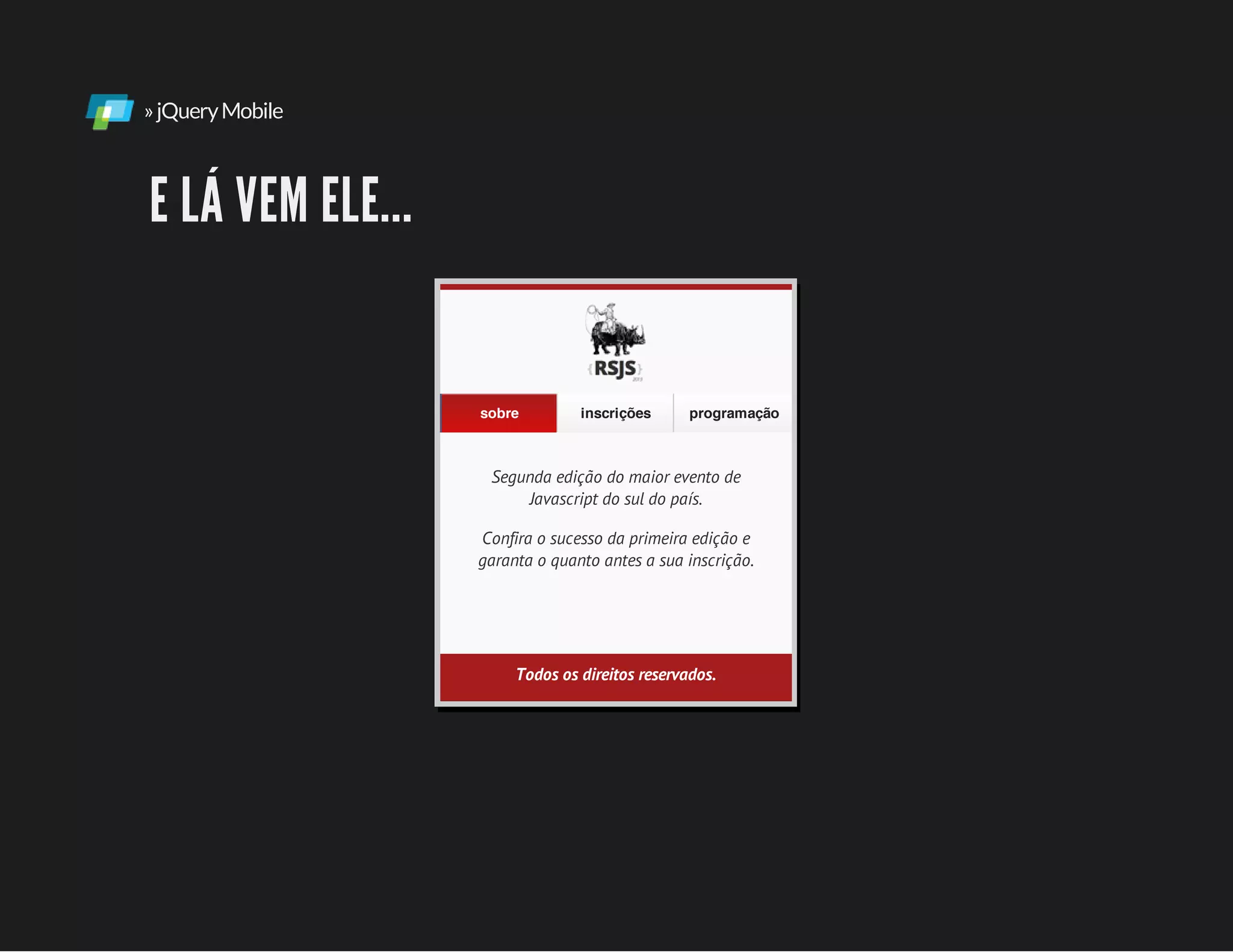 »jQueryMobile
E LÁ VEM ELE...
Segunda edição do maior evento de
Javascript do sul do país.
Confira o sucesso da primeira edição e
garanta o quanto antes a sua inscrição.
sobre inscrições programação
Todos os direitos reservados.
 