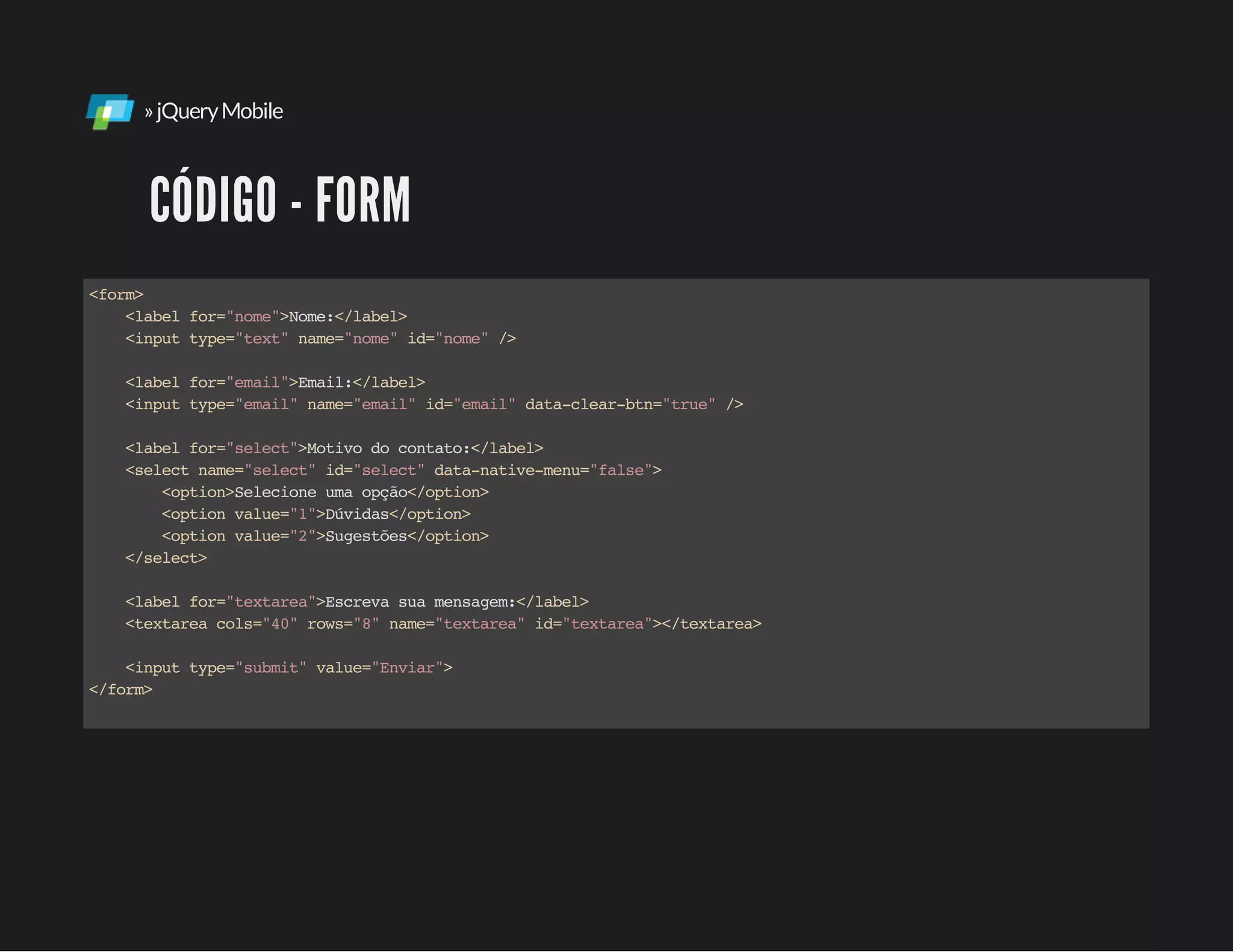 »jQueryMobile
CÓDIGO - FORM
<form>
<labelfor="nome">Nome:</label>
<inputtype="text"name="nome"id="nome"/>
<labelfor="email">Email:</label>
<inputtype="email"name="email"id="email"data-clear-btn="true"/>
<labelfor="select">Motivodocontato:</label>
<selectname="select"id="select"data-native-menu="false">
<option>Selecioneumaopção</option>
<optionvalue="1">Dúvidas</option>
<optionvalue="2">Sugestões</option>
</select>
<labelfor="textarea">Escrevasuamensagem:</label>
<textareacols="40"rows="8"name="textarea"id="textarea"></textarea>
<inputtype="submit"value="Enviar">
</form>
 